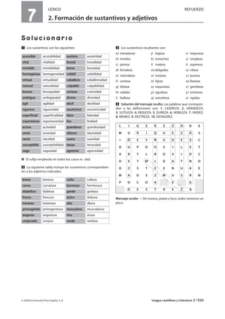 7
LÉXICO REFUERZO
2. Formación de sustantivos y adjetivos
Solucionario
Ẅ Los sustantivos son los siguientes:
í El sufijo empleado en todos los casos es -dad.
ẅ La siguiente tabla incluye los sustantivos correspondien-
tes a los adjetivos indicados.
Ẇ Los sustantivos resultantes son:
a) inmadurez j) bajeza r) impureza
b) timidez k) estrechez s) simpleza
c) pereza l) maleza t) aspereza
d) fortaleza m)delgadez u) vileza
e) naturaleza n) torpeza v) pureza
f) certeza ñ) fijeza w) llaneza
g) tibieza o) exquisitez x) gentileza
h) validez p) agudeza y) entereza
i) belleza q) extrañeza z) rigidez
ẇ Solución del mensaje oculto. Las palabras que correspon-
den a las definiciones son: 1. LIGEREZA. 2. GRANDEZA.
3. SUTILEZA. 4. RIQUEZA. 5. DUREZA. 6. NOBLEZA. 7. AVIDEZ.
8. MEMEZ. 9. DESTREZA. 10. DESNUDEZ.
Mensaje oculto De músico, poeta y loco, todos tenemos un
poco.
© Oxford University Press España, S. A. Lengua castellana y Literatura 3.º ESO
accesibilidadaccesible austeridadaustero
vitalidadvital brutalidadbrutal
invisibilidadinvisible brevedadbreve
homogeneidadhomogéneo volatilidadvolátil
virtualidadvirtual caballerosidadcaballero
naturalidadnatural culpabilidadculpable
brusquedadbrusco curiosidadcurioso
ambigüedadambiguo divinidaddivino
agilidadágil docilidaddócil
rigurosidadriguroso excentricidadexcéntrico
superficialidadsuperficial falsedadfalso
espontaneidadespontáneo fealdadfeo
actividadactivo grandiosidadgrandioso
ansiedadansia idoneidadidóneo
necedadnecio suavidadsuave
susceptibilidadsusceptible tenacidadtenaz
vaguedadvago agresividadagresivo
bravurabravo culturaculto
curvaturacurvo hermosurahermoso
diabluradiabólico gorduragordo
frescurafresco dulzuradulce
travesuratravieso alturaalto
primogenituraprimogénito musculaturamusculoso
angosturaangosto ricurarico
conjuraconjurado verduraverde
L I G E R E Z A D E
M U R I Q U E Z A S
I D E S N U D E Z C
O U P O O E I L E T
A R Y L B O V I D C
O E T M L O A T N D
O Z S T E E N U A E
M A O S Z M U S R N
P O C O A E G
D E S T R E Z A
 