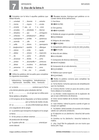 Lengua castellana y Literatura 3.º ESO MATERIAL FOTOCOPIABLE / © Oxford University Press España, S. A.
7
ORTOGRAFÍA REFUERZO
3. Uso de la letra h
MULTICULTURALIDADADAPTACIONESCURRICULARESEVALUACIÓNDECOMPETENCIASPRUEBASDEEVALUACIÓNACTIVIDADESDEREFUERZO
Ẅ Completa con la letra h aquellas palabras que
deban llevarla.
ț umedad ț ilarante ț extraño
ț iriente ț injuria ț ervido
ț errante ț aza ar ț a orrar
ț onradez ț alrededor ț ibernar
ț idráulico ț ipo ț ormiguero
ț orfanato ț ierbabuenaț alféizar
ț esperpento ț orrible ț ipotenusa
ț acienda ț ulla ț arrabal
ț uella ț úlcera ț iperespacio
ț ipoglucemia ț epatitis ț albergue
ț etéreo ț erida ț ígado
ț alabar ț úmero ț inyección
ț ilo ț uerto ț alimaña
ț atravesar ț íbrido ț ucha
ț ambre ț alcantarilla ț ambruna
ț ábitat ț incoloro ț abichuela
ț atreverse ț errático ț orno
ț uerto ț bo ina ț anzuelo
ẅ Utiliza las palabras del recuadro para completar
los siguientes enunciados.
a) La teoría sostiene que la Tierra
y los demás planetas giran alrededor del Sol.
b) El es un gas que se utiliza para
llenar globos y dirigibles.
c) Al Congreso de los Diputados se le llama también
por su forma de medio círculo.
d) La es una enfermedad que afecta
a la coagulación de la sangre.
e) La proteína que transporta el oxígeno en la sangre
se llama
f) En las presas se utilizan sistemas
de producción de energía.
g) Tu padre sufre de arterial por
estrés laboral.
Ẇ PALABRAS OCULTAS. Averigua qué palabras se es-
conden detrás de las definiciones.
1. Cien litros.
/ LITRO
2. Cien gramos.
/ GRAMO
3. Pérdida de sangre en grandes cantidades.
/ RRAGIA
4. Polígono de siete lados.
/ GONO
5. Competición atlética que consta de siete pruebas.
/ TLÓN
6. Verso de seis sílabas.
/ SÍLABO
7. Compuesto de diversos elementos.
/ / GÉNEO
8. Compuesto de un solo elemento.
GÉNEO
9. Palabras que suenan igual.
FONAS
ẇ Rodea la palabra correcta para completar las
siguientes oraciones.
a) Ya he [hecho / echo] los ejercicios de rehabilitación
que me mandaste.
b) Cristina [hechó / echó] un poco de aceite y zana-
horia rallada en la ensalada.
c) La [honda / onda] expansiva de la explosión de
gas se oyó a kilómetros de distancia.
d) Estos versos hablan de la [honda / onda] tristeza
del poeta.
e) Juan [habría / abría] la puerta cuando el gato se
escapó con agilidad.
f) Yo [habría / abría] asistido a la reunión si lo hubiera
sabido con suficiente antelación.
g) El alpechín es un [deshecho / desecho] del aceite
de oliva.
h) Carolina no ha [deshecho / desecho] todavía la
maleta.
i) ¡[Ay / hay]! Me he golpeado con ese trasto que
tienes [ahí / hay].
heliocéntrica hemoglobina hidrodinámicos
hipertensión hemofilia helio hemiciclo
 