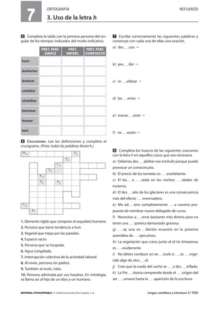 MATERIAL FOTOCOPIABLE / © Oxford University Press España, S. A. Lengua castellana y Literatura 3.º ESO
7
ORTOGRAFÍA REFUERZO
3. Uso de la letra h
MULTICULTURALIDADADAPTACIONESCURRICULARESEVALUACIÓNDECOMPETENCIASPRUEBASDEEVALUACIÓNACTIVIDADESDEREFUERZO
Ẉ Completa la tabla con la primera persona del sin-
gular de los tiempos indicados del modo indicativo.
ẉ CRUCIGRAMA. Lee las definiciones y completa el
crucigrama. (Pista: todas las palabras llevan h.)
1. Elemento rígido que compone el esqueleto humano.
2. Persona que tiene tendencia a huir.
3. Vegetal que trepa por las paredes.
4. Espacio vacío.
5. Persona que se hospeda.
6. Agua congelada.
7. Interrupción colectiva de la actividad laboral.
8. Al revés, persona sin padres.
9. También al revés, robo.
10. Persona admirada por sus hazañas. En mitología,
se llama así al hijo de un dios y un humano.
Ẋ Escribe correctamente las siguientes palabras y
construye con cada una de ellas una oración.
a) des uso
b) pro ibir
c) re utilizar
d) bo emio
e) transe únte
f) ex austo
ẋ Completa los huecos de las siguientes oraciones
con la letra h en aquellos casos que sea necesaria.
a) Deberías des abilitar ese enchufe porque puede
provocar un cortocircuito.
b) El precio de los tomates es exorbitante.
c) El bú o ulula en las noches eladas de
invierno.
d) El des ielo de los glaciares es una consecuencia
más del efecto invernadero.
e) Me ad iero completamente a vuestra pro-
puesta de nombrar nuevo delegado de curso.
f) Necesitas a orrar bastante más dinero para no
tener una ipoteca demasiado gravosa.
g) ay una ex ibición ecuestre en la próxima
asamblea de ejecutivos.
h) La vegetación que crece junto al el río Amazonas
es exuberante.
i) No debes conducir un ve ículo si as inge-
rido algo de alco ol.
j) Creo que la rueda del coche se a des inflado.
k) La Pre istoria comprende desde el origen del
ser umano hasta la aparición de la escritura.
PRET. PERF.
SIMPLE
PRET.
IMPERF.
PRET. PERF.
COMPUESTO
hacer
deshinchar
deshacer
cohabitar
rehabilitar
hermanar
humear
herir
10 2
4
1
5
3
9 6
7
8
 
