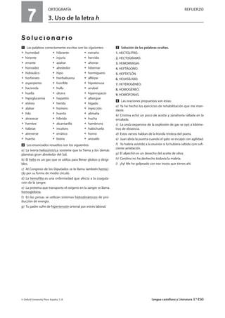 7
ORTOGRAFÍA REFUERZO
3. Uso de la letra h
Solucionario
Ẅ Las palabras correctamente escritas son las siguientes:
ț humedad ț hilarante ț extraño
ț hiriente ț injuria ț hervido
ț errante ț azahar ț ahorrar
ț honradez ț alrededor ț hibernar
ț hidráulico ț hipo ț hormiguero
ț horfanato ț hierbabuena ț alféizar
ț esperpento ț horrible ț hipotenusa
ț hacienda ț hulla ț arrabal
ț huella ț úlcera ț hiperespacio
ț hipoglucemia ț hepatitis ț albergue
ț etéreo ț herida ț hígado
ț alabar ț húmero ț inyección
ț hilo ț huerto ț alimaña
ț atravesar ț híbrido ț hucha
ț hambre ț alcantarilla ț hambruna
ț hábitat ț incoloro ț habichuela
ț atreverse ț errático ț horno
ț huerto ț boina ț anzuelo
ẅ Los enunciados resueltos son los siguientes:
a) La teoría heliocéntrica sostiene que la Tierra y los demás
planetas giran alrededor del Sol.
b) El helio es un gas que se utiliza para llenar globos y dirigi-
bles.
c) Al Congreso de los Diputados se le llama también hemici-
clo por su forma de medio círculo.
d) La hemofilia es una enfermedad que afecta a la coagula-
ción de la sangre.
e) La proteína que transporta el oxígeno en la sangre se llama
hemoglobina.
f) En las presas se utilizan sistemas hidrodinámicos de pro-
ducción de energía.
g) Tu padre sufre de hipertensión arterial por estrés laboral.
Ẇ Solución de las palabras ocultas.
1. HECTOLITRO.
2. HECTOGRAMO.
3. HEMORRAGIA.
4. HEPTÁGONO.
5. HEPTATLÓN.
6. HEXASÍLABO.
7. HETEROGÉNEO.
8. HOMOGÉNEO.
9. HOMÓFONAS.
ẇ Las oraciones propuestas son estas:
a) Ya he hecho los ejercicios de rehabilitación que me man-
daste.
b) Cristina echó un poco de aceite y zanahoria rallada en la
ensalada.
c) La onda expansiva de la explosión de gas se oyó a kilóme-
tros de distancia.
d) Estos versos hablan de la honda tristeza del poeta.
e) Juan abría la puerta cuando el gato se escapó con agilidad.
f) Yo habría asistido a la reunión si lo hubiera sabido con suﬁ-
ciente antelación.
g) El alpechín es un desecho del aceite de oliva.
h) Carolina no ha deshecho todavía la maleta.
i) ¡Ay! Me he golpeado con ese trasto que tienes ahí.
© Oxford University Press España, S. A. Lengua castellana y Literatura 3.º ESO
 