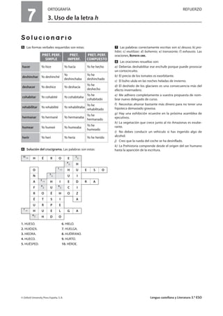 7
ORTOGRAFÍA REFUERZO
3. Uso de la letra h
Solucionario
Ẉ Las formas verbales requeridas son estas:
ẉ Solución del crucigrama. Las palabras son estas:
1. HUESO. 6. HIELO.
2. HUIDIZA. 7. HUELGA.
3. HIEDRA. 8. HUÉRFANO.
4. HUECO. 9. HURTO.
5. HUÉSPED. 10. HÉROE.
Ẋ Las palabras correctamente escritas son a) desuso; b) pro-
hibir; c) reutilizar; d) bohemio; e) transeúnte; f) exhausto. Las
oraciones, RESPUESTA LIBRE.
ẋ Las oraciones resueltas son:
a) Deberías deshabilitar ese enchufe porque puede provocar
un cortocircuito.
b) El precio de los tomates es exorbitante.
c) El búho ulula en las noches heladas de invierno.
d) El deshielo de los glaciares es una consecuencia más del
efecto invernadero.
e) Me adhiero completamente a vuestra propuesta de nom-
brar nuevo delegado de curso.
f) Necesitas ahorrar bastante más dinero para no tener una
hipoteca demasiado gravosa.
g) Hay una exhibición ecuestre en la próxima asamblea de
ejecutivos.
h) La vegetación que crece junto al río Amazonas es exube-
rante.
i) No debes conducir un vehículo si has ingerido algo de
alcohol.
j) Creo que la rueda del coche se ha desinflado.
k) La Prehistoria comprende desde el origen del ser humano
hasta la aparición de la escritura.
© Oxford University Press España, S. A. Lengua castellana y Literatura 3.º ESO
PRET. PERF.
SIMPLE
Yo hice
Yo deshinché
Yo deshice
PRET.
IMPERF.
Yo hacía
Yo
deshinchaba
Yo deshacía
PRET. PERF.
COMPUESTO
Yo he hecho
Yo he
deshinchado
Yo he
deshecho
hacer
deshinchar
deshacer
Yo cohabité Yo cohabitaba
Yo he
cohabitado
cohabitar
Yo rehabilité Yo rehabilitaba
Yo he
rehabilitado
rehabilitar
Yo hermané Yo hermanaba
Yo he
hermanado
hermanar
Yo humeé Yo humeaba
Yo he
humeado
humear
Yo herí Yo hería Yo he heridoherir
10
H É R O E
2
4
H
O
1
H U E S O
N
5
U I
A
3
H I E D R A
F
9
U
6
C I
R O É H O Z
É T S I A
U R P E
7
H U E L G A
8
H D O
 