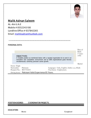 Malik Adnan Saleem
AL-Ain U.A.E
Mobile # 0552243100
Landline Office # 037842265
Email: malikkadnan@outlook.com
___________________________________________________________________________
PERSONAL DATA:
Date of
Birth:
1st
-June-
1990
Marital
Status: Single
Nationality: Pakistani Languages: Urdu, English, Arabic (Little),Hindi.
Passport No.: BU5755253 Visa Status: Employment.
Driving license: Pakistani Valid Experience 05 Years.
POSITION DESIRED: COORDINATOR PROJECTS.
EDUCATION:
Metric Completed
OBJECTIVES:
A Suitable position as mentioned below with a reputed organization & to work in an
innovative and competitive environment and to fulfill organizational goals thereby
simultaneously achieving personal career growth.
 