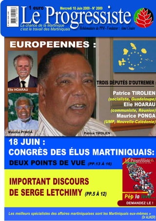 Le Progressiste
              1 euro             Mercredi 10 Juin 2009 - N° 2089



       La chance de la Martinique
       c’est le travail des Martiniquais       Hebdomadaire du PPM - Fondateur : Aimé Césaire


EUROPEENNES :



                                                             TROIS DÉPUTÉS D'OUTREMER :
Elie HOARAU
                                                                          Patrice TIROLIEN
                                                                      (socialiste, Guadeloupe)
                                                                                   Elie HOARAU
                                                                        (communiste, Réunion)
                                                                             Maurice PONGA
                                                                   (UMP, Nouvelle-Calédonie)

Maurice PONGA                                     Patrice TIROLIEN


18 JUIN :
CONGRÈS DES ÉLUS MARTINIQUAIS:
DEUX POINTS DE VUE                                   (PP.13 À 16)



IMPORTANT DISCOURS
DE SERGE LETCHIMY (PP.5 À 12)
                                                                                     DEMANDEZ LE !


Les meilleurs spécialistes des affaires martiniquaises sont les Martiniquais eux-mêmes »
                                                                                   (Dr ALIKER)
 