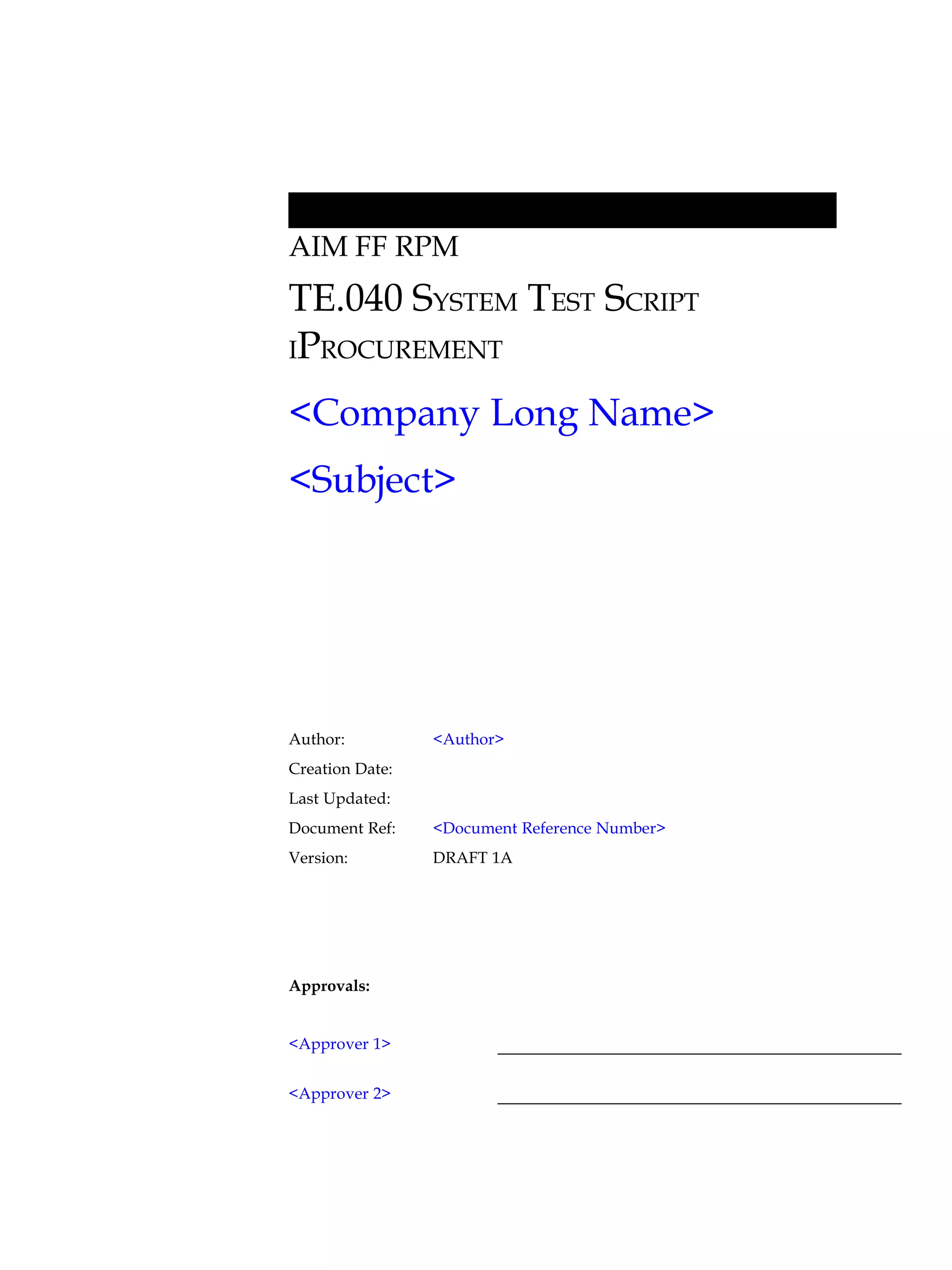 AIM FF RPM
TE.040 SYSTEM TEST SCRIPT
IPROCUREMENT

<Company Long Name>
<Subject>




Author:          <Author>
Creation Date:
Last Updated:
Document Ref:    <Document Reference Number>
Version:         DRAFT 1A




Approvals:


<Approver 1>


<Approver 2>
 