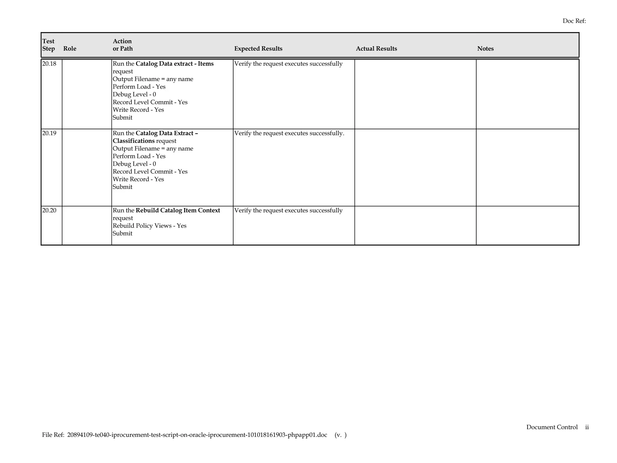 Doc Ref:


Test                    Action
Step    Role            or Path                                   Expected Results                             Actual Results   Notes

20.18                   Run the Catalog Data extract - Items      Verify the request executes successfully
                        request
                        Output Filename = any name
                        Perform Load - Yes
                        Debug Level - 0
                        Record Level Commit - Yes
                        Write Record - Yes
                        Submit

20.19                   Run the Catalog Data Extract –            Verify the request executes successfully.
                        Classifications request
                        Output Filename = any name
                        Perform Load - Yes
                        Debug Level - 0
                        Record Level Commit - Yes
                        Write Record - Yes
                        Submit


20.20                   Run the Rebuild Catalog Item Context      Verify the request executes successfully
                        request
                        Rebuild Policy Views - Yes
                        Submit




                                                                                                                                        Document Control   ii
File Ref: 20894109-te040-iprocurement-test-script-on-oracle-iprocurement-101018161903-phpapp01.doc     (v. )
 