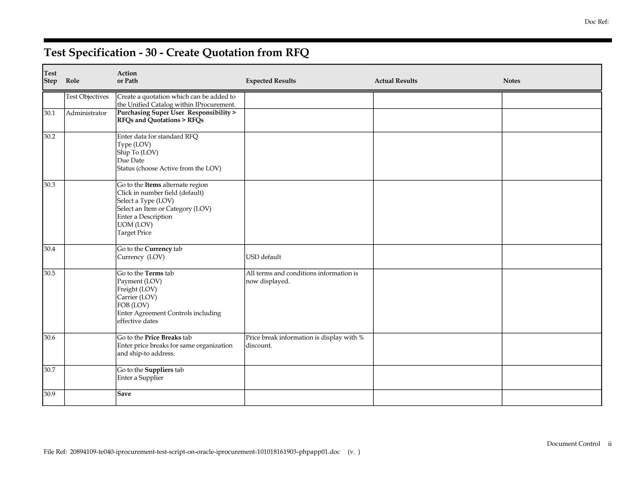 Doc Ref:



Test Specification - 30 - Create Quotation from RFQ
Test                     Action
Step   Role              or Path                                    Expected Results                            Actual Results   Notes

       Test Objectives   Create a quotation which can be added to
                         the Unified Catalog within IProcurement.
30.1   Administrator     Purchasing Super User Responsibility >
                         RFQs and Quotations > RFQs

30.2                     Enter data for standard RFQ
                         Type (LOV)
                         Ship To (LOV)
                         Due Date
                         Status (choose Active from the LOV)

30.3                     Go to the Items alternate region
                         Click in number field (default)
                         Select a Type (LOV)
                         Select an Item or Category (LOV)
                         Enter a Description
                         UOM (LOV)
                         Target Price

30.4                     Go to the Currency tab
                         Currency (LOV)                             USD default

30.5                     Go to the Terms tab                        All terms and conditions information is
                         Payment (LOV)                              now displayed.
                         Freight (LOV)
                         Carrier (LOV)
                         FOB (LOV)
                         Enter Agreement Controls including
                         effective dates

30.6                     Go to the Price Breaks tab                 Price break information is display with %
                         Enter price breaks for same organization   discount.
                         and ship-to address.

30.7                     Go to the Suppliers tab
                         Enter a Supplier

30.9                     Save




                                                                                                                                         Document Control   ii
File Ref: 20894109-te040-iprocurement-test-script-on-oracle-iprocurement-101018161903-phpapp01.doc     (v. )
 