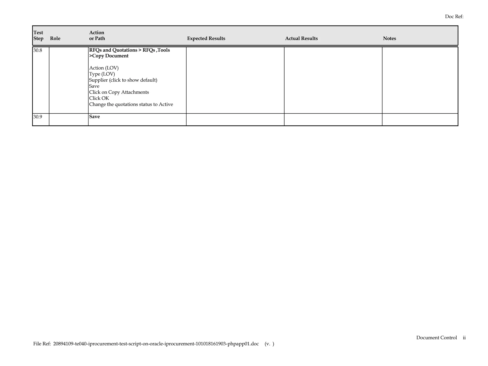 Doc Ref:


Test                    Action
Step   Role             or Path                                   Expected Results                           Actual Results   Notes

30.8                    RFQs and Quotations > RFQs ,Tools
                        >Copy Document

                        Action (LOV)
                        Type (LOV)
                        Supplier (click to show default)
                        Save
                        Click on Copy Attachments
                        Click OK
                        Change the quotations status to Active

30.9                    Save




                                                                                                                                      Document Control   ii
File Ref: 20894109-te040-iprocurement-test-script-on-oracle-iprocurement-101018161903-phpapp01.doc   (v. )
 