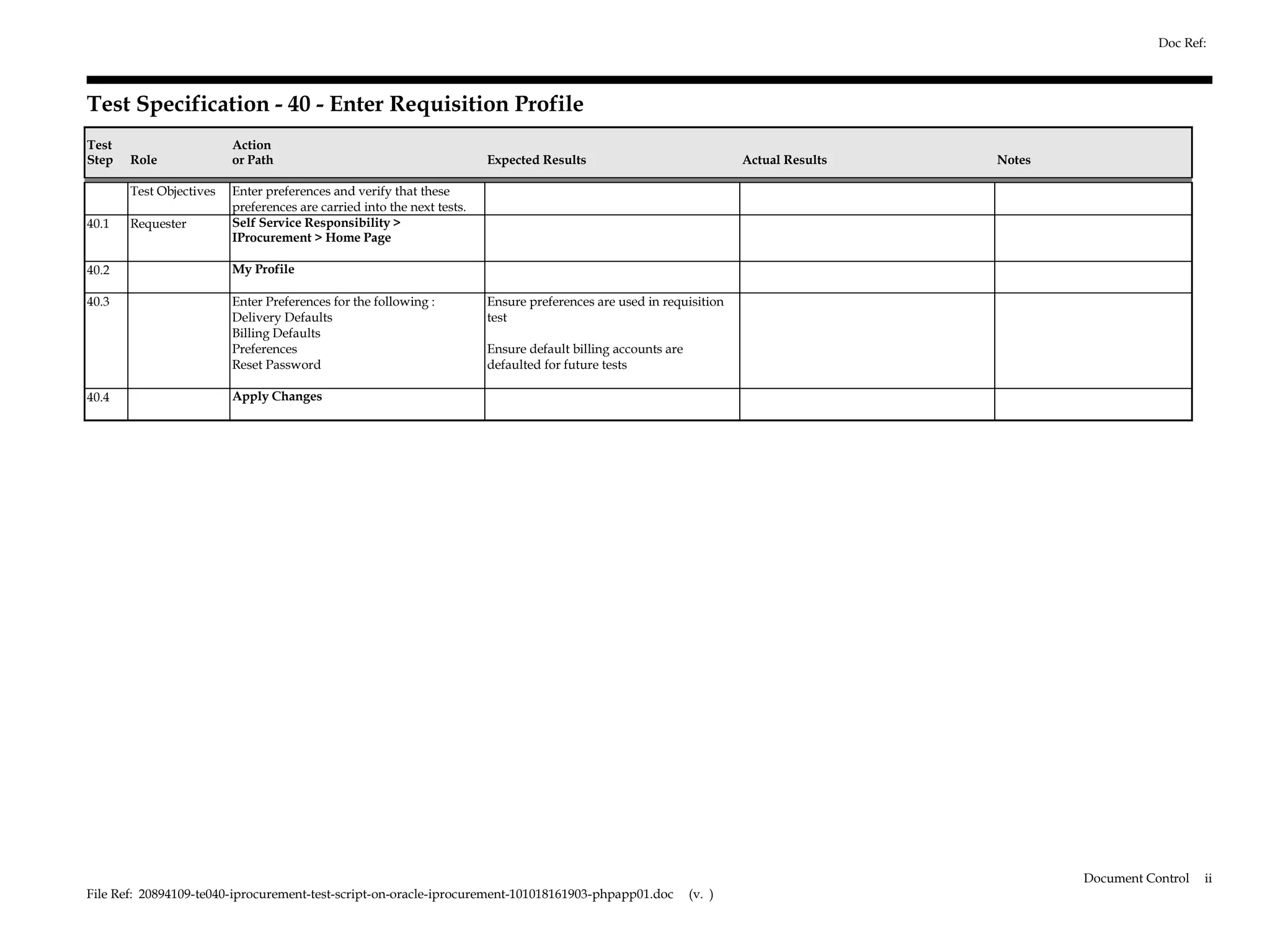 Doc Ref:



Test Specification - 40 - Enter Requisition Profile
Test                     Action
Step   Role              or Path                                        Expected Results                              Actual Results   Notes

       Test Objectives   Enter preferences and verify that these
                         preferences are carried into the next tests.
40.1   Requester         Self Service Responsibility >
                         IProcurement > Home Page

40.2                     My Profile

40.3                     Enter Preferences for the following :          Ensure preferences are used in requisition
                         Delivery Defaults                              test
                         Billing Defaults
                         Preferences                                    Ensure default billing accounts are
                         Reset Password                                 defaulted for future tests

40.4                     Apply Changes




                                                                                                                                               Document Control   ii
File Ref: 20894109-te040-iprocurement-test-script-on-oracle-iprocurement-101018161903-phpapp01.doc            (v. )
 