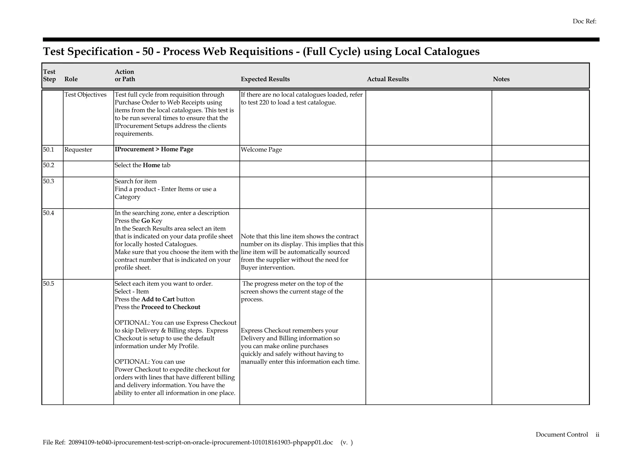 Doc Ref:



Test Specification - 50 - Process Web Requisitions - (Full Cycle) using Local Catalogues
Test                     Action
Step   Role              or Path                                         Expected Results                                 Actual Results   Notes

       Test Objectives   Test full cycle from requisition through        If there are no local catalogues loaded, refer
                         Purchase Order to Web Receipts using            to test 220 to load a test catalogue.
                         items from the local catalogues. This test is
                         to be run several times to ensure that the
                         IProcurement Setups address the clients
                         requirements.

50.1   Requester         IProcurement > Home Page                        Welcome Page

50.2                     Select the Home tab

50.3                     Search for item
                         Find a product - Enter Items or use a
                         Category

50.4                     In the searching zone, enter a description
                         Press the Go Key
                         In the Search Results area select an item
                         that is indicated on your data profile sheet    Note that this line item shows the contract
                         for locally hosted Catalogues.                  number on its display. This implies that this
                         Make sure that you choose the item with the     line item will be automatically sourced
                         contract number that is indicated on your       from the supplier without the need for
                         profile sheet.                                  Buyer intervention.

50.5                     Select each item you want to order.              The progress meter on the top of the
                         Select - Item                                   screen shows the current stage of the
                         Press the Add to Cart button                    process.
                         Press the Proceed to Checkout

                         OPTIONAL: You can use Express Checkout
                         to skip Delivery & Billing steps. Express      Express Checkout remembers your
                         Checkout is setup to use the default           Delivery and Billing information so
                         information under My Profile.                  you can make online purchases
                                                                        quickly and safely without having to
                         OPTIONAL: You can use                          manually enter this information each time.
                         Power Checkout to expedite checkout for
                         orders with lines that have different billing
                         and delivery information. You have the
                         ability to enter all information in one place.




                                                                                                                                                   Document Control   ii
File Ref: 20894109-te040-iprocurement-test-script-on-oracle-iprocurement-101018161903-phpapp01.doc            (v. )
 