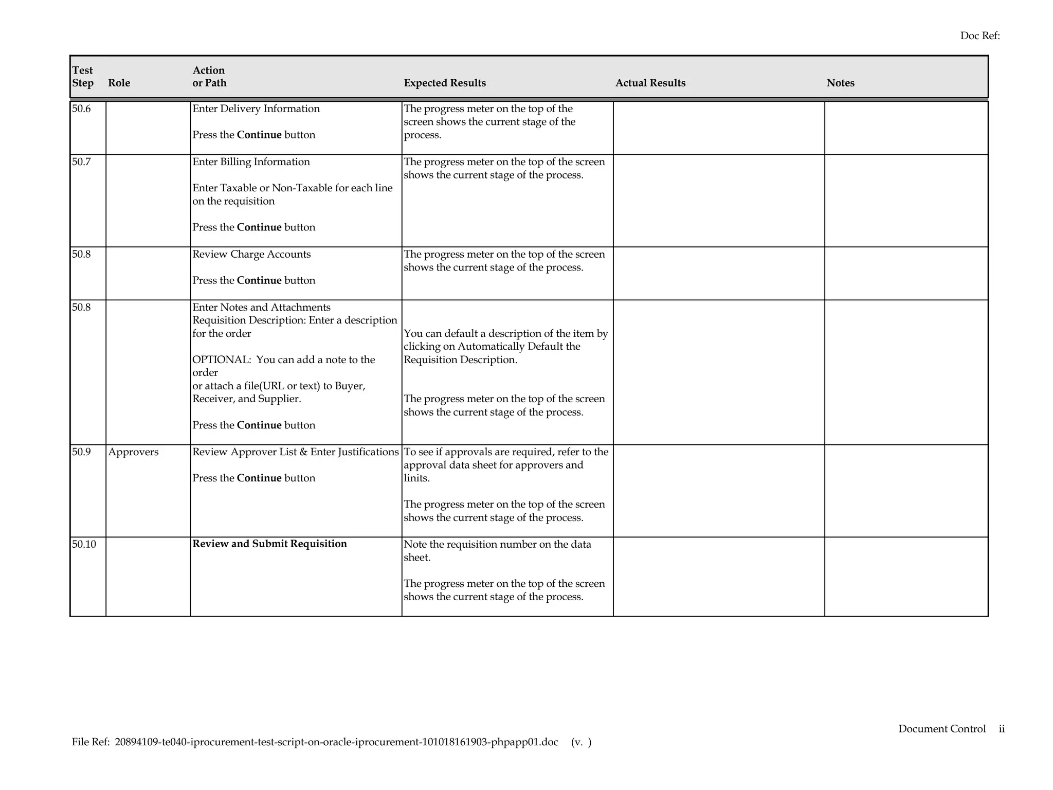 Doc Ref:


Test                    Action
Step    Role            or Path                                      Expected Results                                Actual Results   Notes

50.6                    Enter Delivery Information                   The progress meter on the top of the
                                                                     screen shows the current stage of the
                        Press the Continue button                    process.

50.7                    Enter Billing Information                    The progress meter on the top of the screen
                                                                     shows the current stage of the process.
                        Enter Taxable or Non-Taxable for each line
                        on the requisition

                        Press the Continue button

50.8                    Review Charge Accounts                       The progress meter on the top of the screen
                                                                     shows the current stage of the process.
                        Press the Continue button

50.8                    Enter Notes and Attachments
                        Requisition Description: Enter a description
                        for the order                                You can default a description of the item by
                                                                     clicking on Automatically Default the
                        OPTIONAL: You can add a note to the          Requisition Description.
                        order
                        or attach a file(URL or text) to Buyer,
                        Receiver, and Supplier.                      The progress meter on the top of the screen
                                                                     shows the current stage of the process.
                        Press the Continue button

50.9    Approvers       Review Approver List & Enter Justifications To see if approvals are required, refer to the
                                                                    approval data sheet for approvers and
                        Press the Continue button                   linits.

                                                                     The progress meter on the top of the screen
                                                                     shows the current stage of the process.

50.10                   Review and Submit Requisition                Note the requisition number on the data
                                                                     sheet.

                                                                     The progress meter on the top of the screen
                                                                     shows the current stage of the process.




                                                                                                                                              Document Control   ii
File Ref: 20894109-te040-iprocurement-test-script-on-oracle-iprocurement-101018161903-phpapp01.doc       (v. )
 