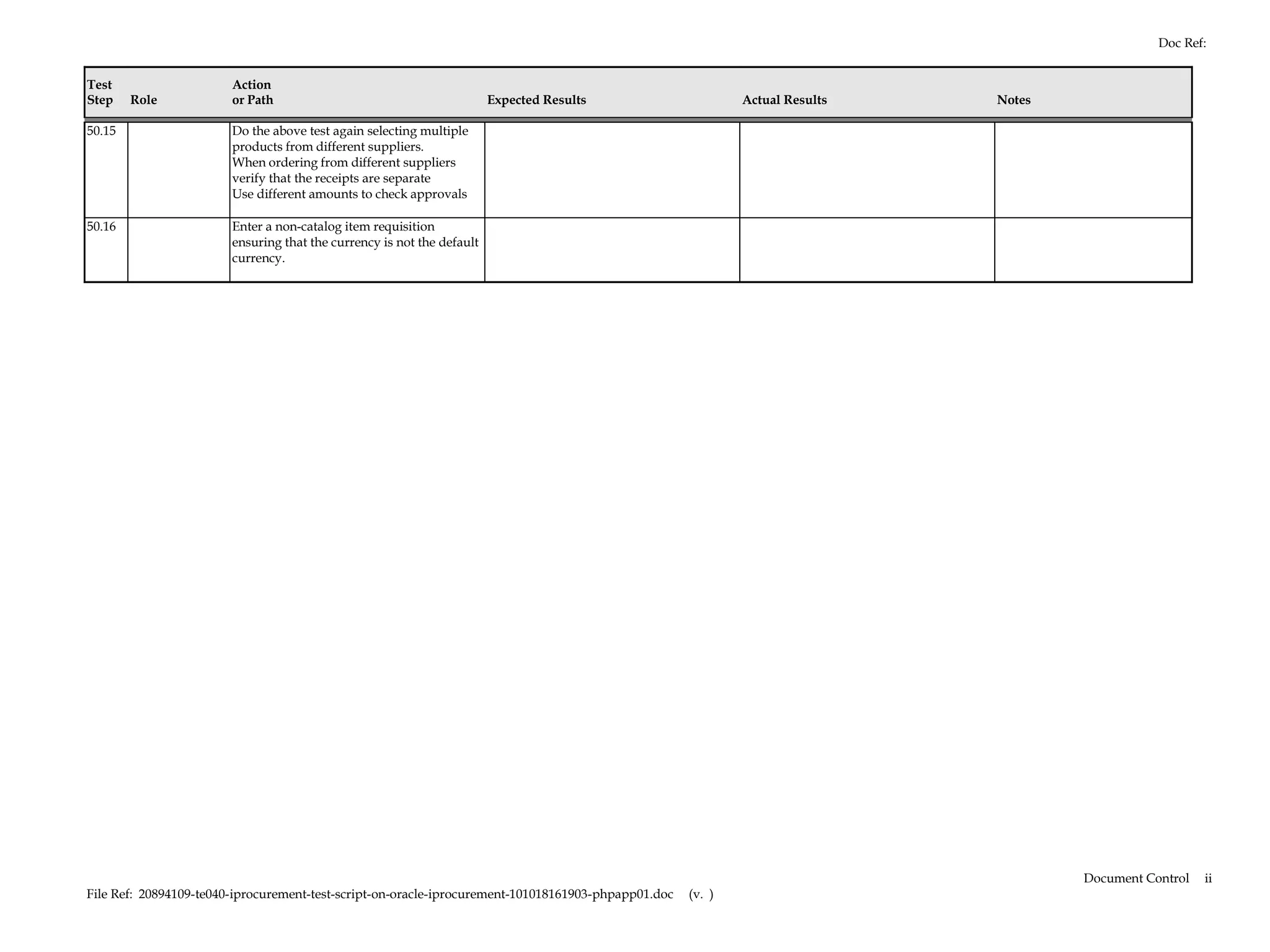 Doc Ref:


Test                    Action
Step    Role            or Path                                         Expected Results                     Actual Results   Notes

50.15                   Do the above test again selecting multiple
                        products from different suppliers.
                        When ordering from different suppliers
                        verify that the receipts are separate
                        Use different amounts to check approvals

50.16                   Enter a non-catalog item requisition
                        ensuring that the currency is not the default
                        currency.




                                                                                                                                      Document Control   ii
File Ref: 20894109-te040-iprocurement-test-script-on-oracle-iprocurement-101018161903-phpapp01.doc   (v. )
 