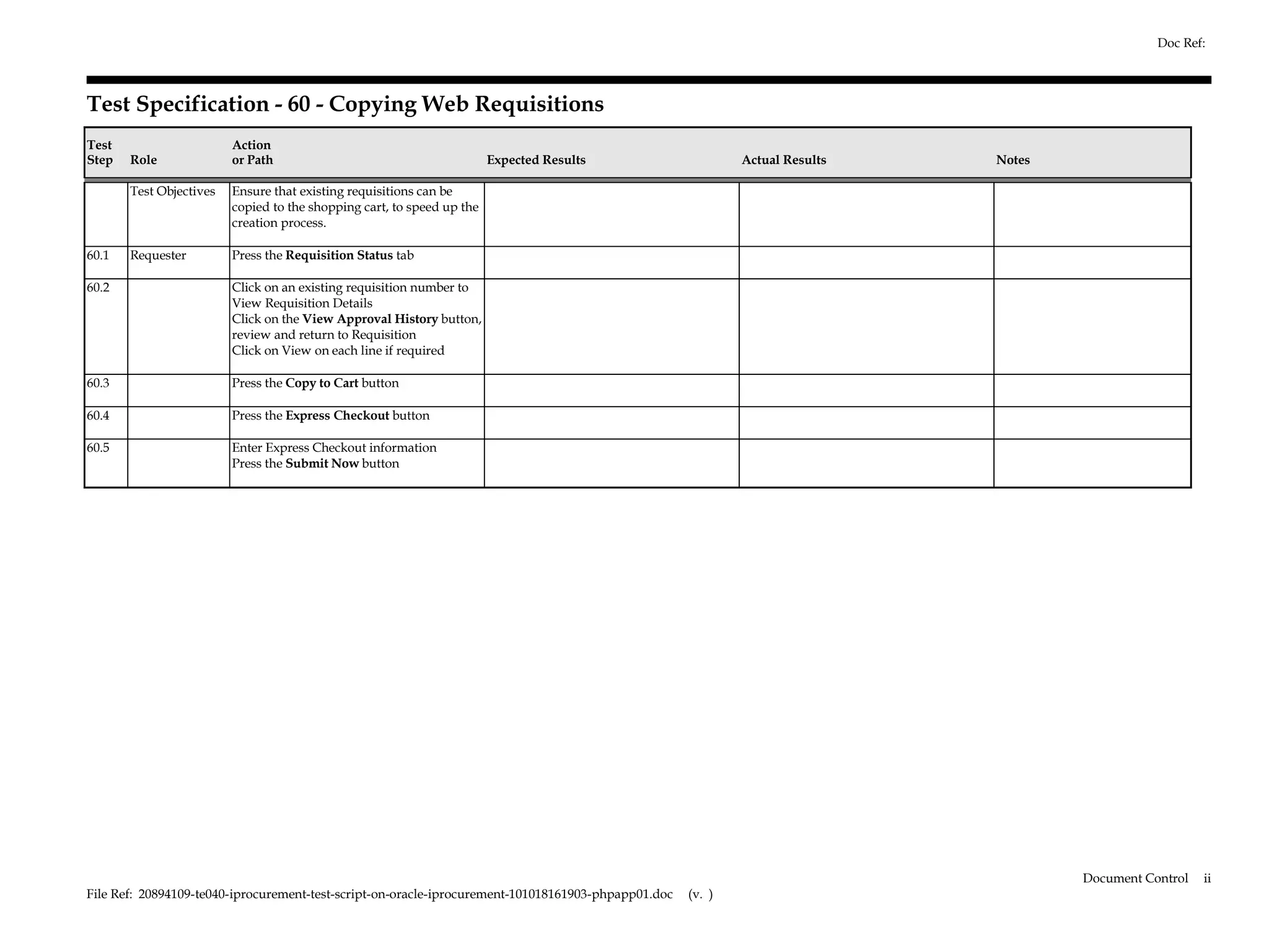 Doc Ref:



Test Specification - 60 - Copying Web Requisitions
Test                     Action
Step   Role              or Path                                        Expected Results                     Actual Results   Notes

       Test Objectives   Ensure that existing requisitions can be
                         copied to the shopping cart, to speed up the
                         creation process.

60.1   Requester         Press the Requisition Status tab

60.2                     Click on an existing requisition number to
                         View Requisition Details
                         Click on the View Approval History button,
                         review and return to Requisition
                         Click on View on each line if required

60.3                     Press the Copy to Cart button

60.4                     Press the Express Checkout button

60.5                     Enter Express Checkout information
                         Press the Submit Now button




                                                                                                                                      Document Control   ii
File Ref: 20894109-te040-iprocurement-test-script-on-oracle-iprocurement-101018161903-phpapp01.doc   (v. )
 