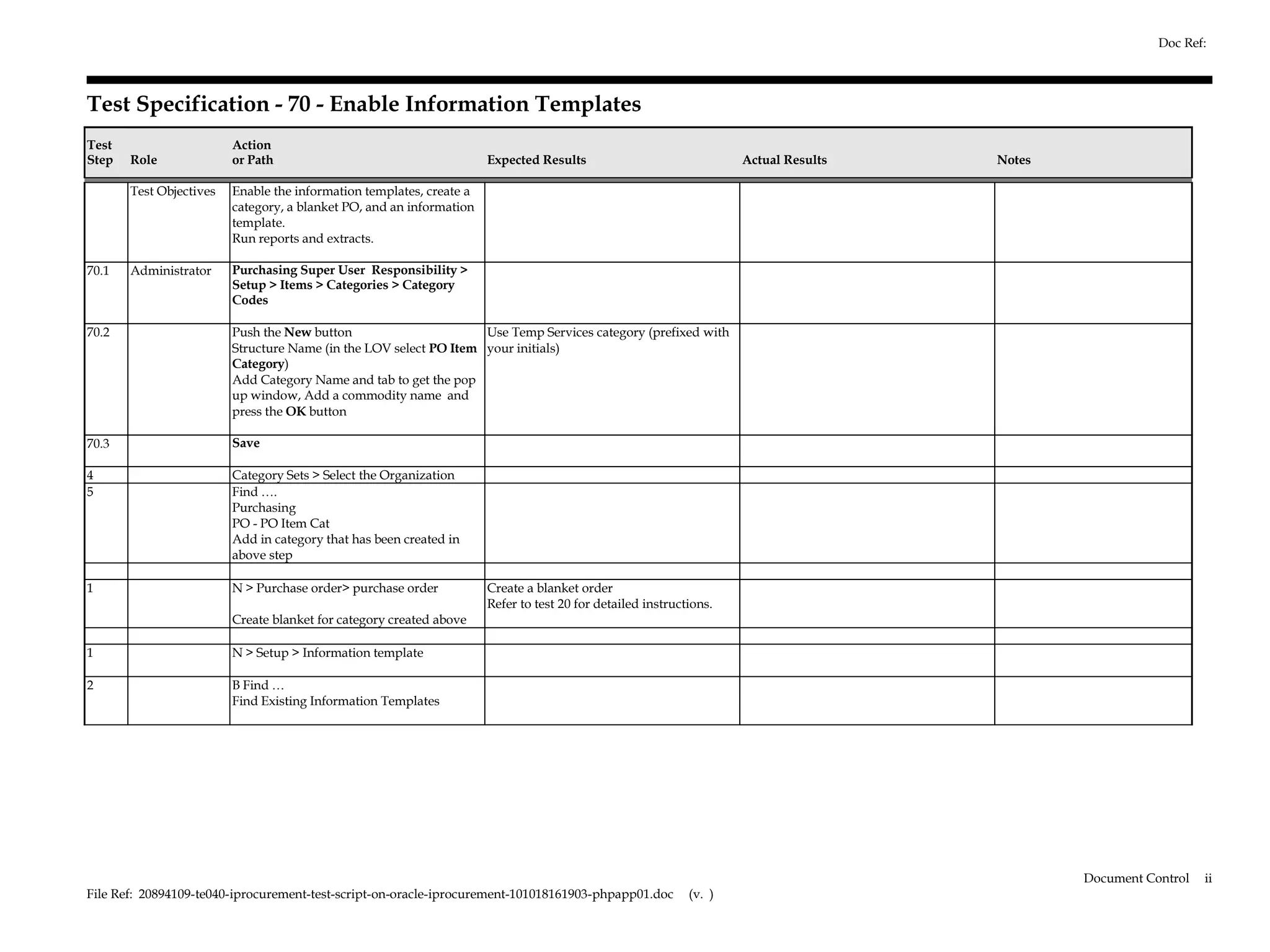 Doc Ref:



Test Specification - 70 - Enable Information Templates
Test                     Action
Step   Role              or Path                                      Expected Results                              Actual Results   Notes

       Test Objectives   Enable the information templates, create a
                         category, a blanket PO, and an information
                         template.
                         Run reports and extracts.

70.1   Administrator     Purchasing Super User Responsibility >
                         Setup > Items > Categories > Category
                         Codes

70.2                     Push the New button                       Use Temp Services category (prefixed with
                         Structure Name (in the LOV select PO Item your initials)
                         Category)
                         Add Category Name and tab to get the pop
                         up window, Add a commodity name and
                         press the OK button

70.3                     Save

4                        Category Sets > Select the Organization
5                        Find ….
                         Purchasing
                         PO - PO Item Cat
                         Add in category that has been created in
                         above step

1                        N > Purchase order> purchase order           Create a blanket order
                                                                      Refer to test 20 for detailed instructions.
                         Create blanket for category created above

1                        N > Setup > Information template

2                        B Find …
                         Find Existing Information Templates




                                                                                                                                             Document Control   ii
File Ref: 20894109-te040-iprocurement-test-script-on-oracle-iprocurement-101018161903-phpapp01.doc          (v. )
 