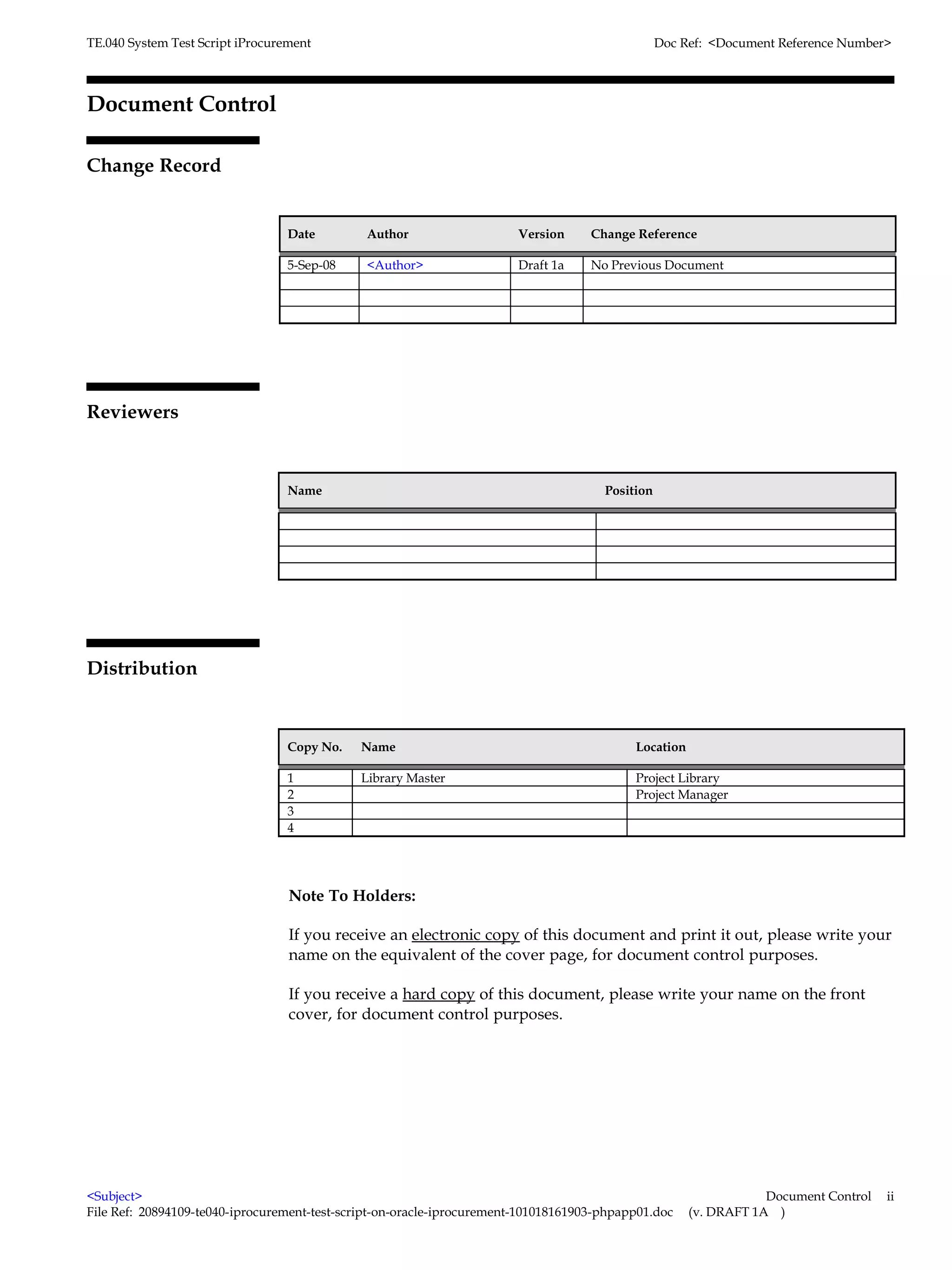 TE.040 System Test Script iProcurement                                                           Doc Ref: <Document Reference Number>



Document Control

Change Record
                                                                                                                            6



                                  Date        Author                    Version     Change Reference

                                  5-Sep-08    <Author>                  Draft 1a    No Previous Document




Reviewers


                                  Name                                                Position




Distribution


                                  Copy No.   Name                                          Location

                                  1          Library Master                                Project Library
                                  2                                                        Project Manager
                                  3
                                  4




                                  Note To Holders:

                                  If you receive an electronic copy of this document and print it out, please write your
                                  name on the equivalent of the cover page, for document control purposes.

                                  If you receive a hard copy of this document, please write your name on the front
                                  cover, for document control purposes.




<Subject>                                                                                                         Document Control   ii
File Ref: 20894109-te040-iprocurement-test-script-on-oracle-iprocurement-101018161903-phpapp01.doc    (v. DRAFT 1A )
 