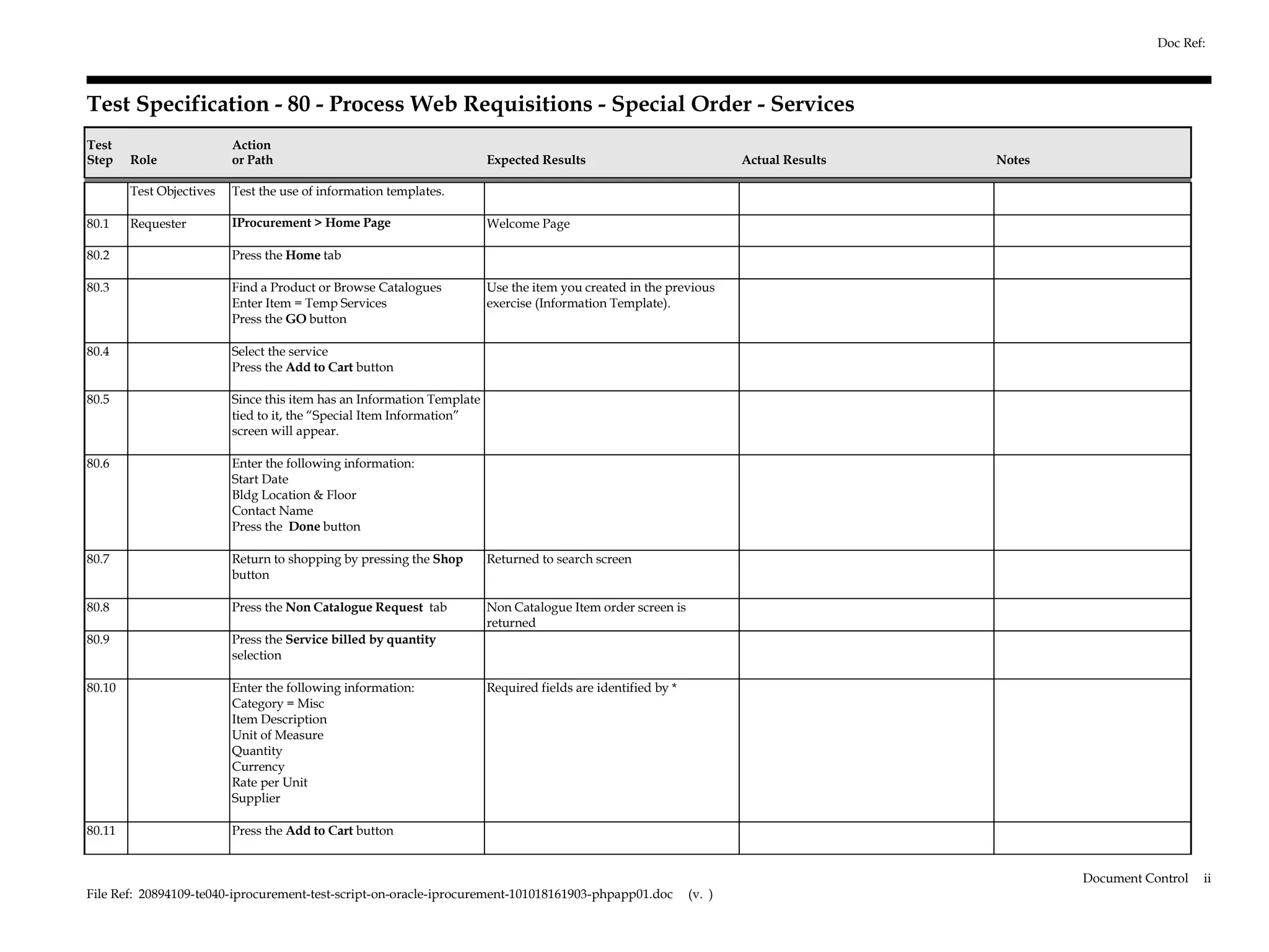 Doc Ref:



Test Specification - 80 - Process Web Requisitions - Special Order - Services
Test                      Action
Step    Role              or Path                                       Expected Results                              Actual Results   Notes

        Test Objectives   Test the use of information templates.

80.1    Requester         IProcurement > Home Page                      Welcome Page

80.2                      Press the Home tab

80.3                      Find a Product or Browse Catalogues           Use the item you created in the previous
                          Enter Item = Temp Services                    exercise (Information Template).
                          Press the GO button

80.4                      Select the service
                          Press the Add to Cart button

80.5                      Since this item has an Information Template
                          tied to it, the “Special Item Information”
                          screen will appear.

80.6                      Enter the following information:
                          Start Date
                          Bldg Location & Floor
                          Contact Name
                          Press the Done button

80.7                      Return to shopping by pressing the Shop       Returned to search screen
                          button

80.8                      Press the Non Catalogue Request tab           Non Catalogue Item order screen is
                                                                        returned
80.9                      Press the Service billed by quantity
                          selection

80.10                     Enter the following information:              Required fields are identified by *
                          Category = Misc
                          Item Description
                          Unit of Measure
                          Quantity
                          Currency
                          Rate per Unit
                          Supplier

80.11                     Press the Add to Cart button


                                                                                                                                               Document Control   ii
File Ref: 20894109-te040-iprocurement-test-script-on-oracle-iprocurement-101018161903-phpapp01.doc            (v. )
 