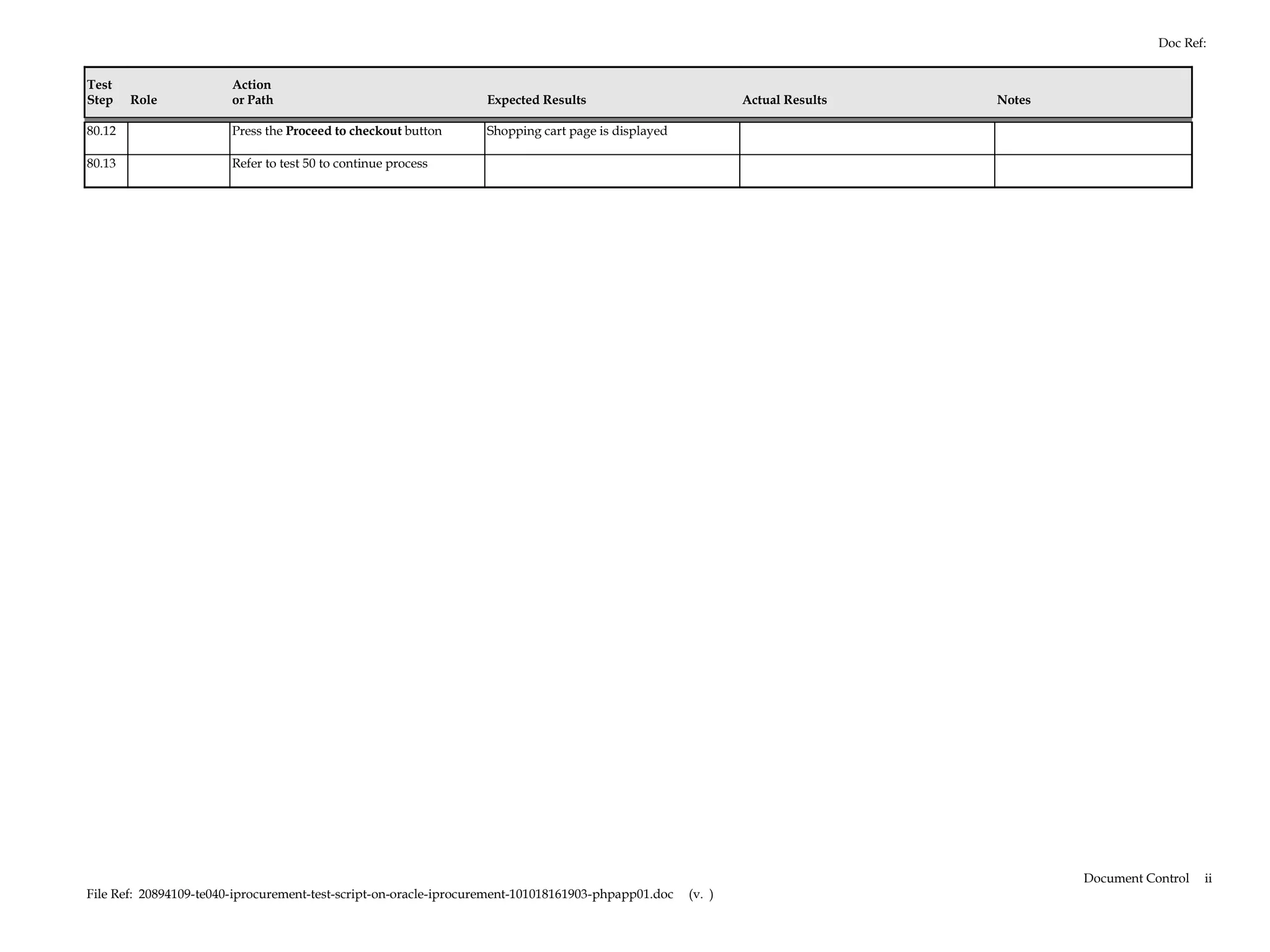 Doc Ref:


Test                    Action
Step    Role            or Path                                   Expected Results                           Actual Results   Notes

80.12                   Press the Proceed to checkout button      Shopping cart page is displayed

80.13                   Refer to test 50 to continue process




                                                                                                                                      Document Control   ii
File Ref: 20894109-te040-iprocurement-test-script-on-oracle-iprocurement-101018161903-phpapp01.doc   (v. )
 