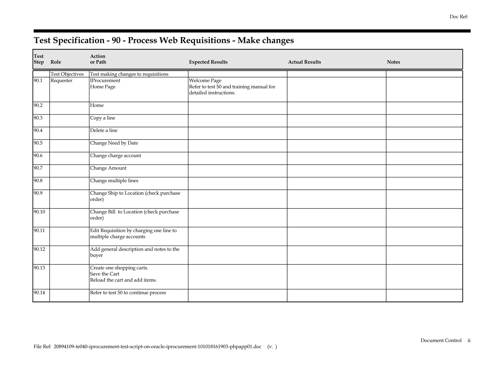 Doc Ref:



Test Specification - 90 - Process Web Requisitions - Make changes
Test                      Action
Step    Role              or Path                                    Expected Results                            Actual Results   Notes

        Test Objectives   Test making changes to requisitions
90.1    Requester         IProcurement                               Welcome Page
                          Home Page                                  Refer to test 50 and training manual for
                                                                     detailed instructions.

90.2                      Home

90.3                      Copy a line

90.4                      Delete a line

90.5                      Change Need by Date

90.6                      Change charge account

90.7                      Change Amount

90.8                      Change multiple lines

90.9                      Change Ship to Location (check purchase
                          order)

90.10                     Change Bill to Location (check purchase
                          order)

90.11                     Edit Requisition by charging one line to
                          multiple charge accounts

90.12                     Add general description and notes to the
                          buyer

90.13                     Create one shopping carts.
                          Save the Cart
                          Reload the cart and add items.

90.14                     Refer to test 50 to continue process




                                                                                                                                          Document Control   ii
File Ref: 20894109-te040-iprocurement-test-script-on-oracle-iprocurement-101018161903-phpapp01.doc       (v. )
 