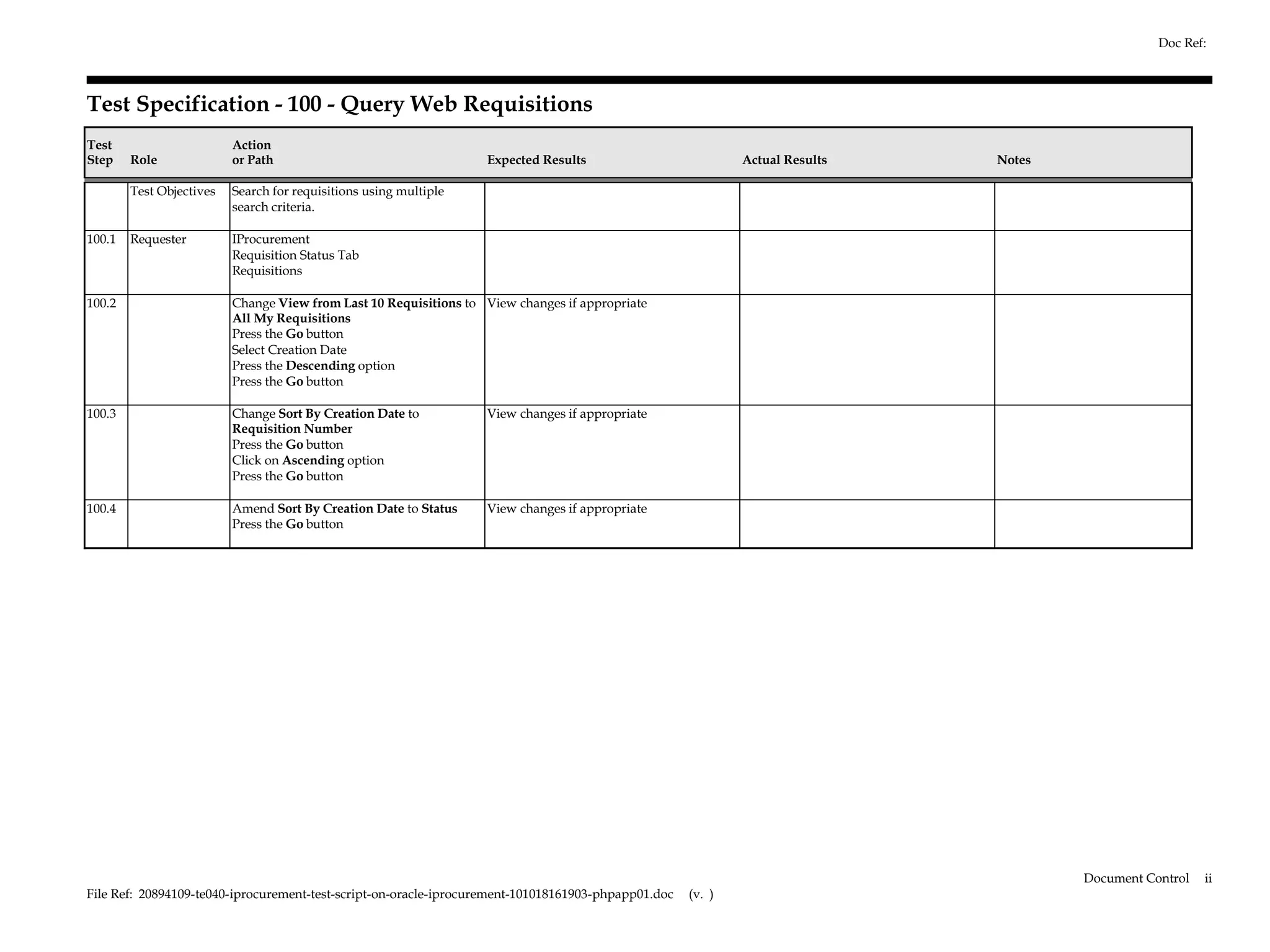 Doc Ref:



Test Specification - 100 - Query Web Requisitions
Test                      Action
Step    Role              or Path                                  Expected Results                          Actual Results   Notes

        Test Objectives   Search for requisitions using multiple
                          search criteria.

100.1   Requester         IProcurement
                          Requisition Status Tab
                          Requisitions

100.2                     Change View from Last 10 Requisitions to View changes if appropriate
                          All My Requisitions
                          Press the Go button
                          Select Creation Date
                          Press the Descending option
                          Press the Go button

100.3                     Change Sort By Creation Date to          View changes if appropriate
                          Requisition Number
                          Press the Go button
                          Click on Ascending option
                          Press the Go button

100.4                     Amend Sort By Creation Date to Status    View changes if appropriate
                          Press the Go button




                                                                                                                                      Document Control   ii
File Ref: 20894109-te040-iprocurement-test-script-on-oracle-iprocurement-101018161903-phpapp01.doc   (v. )
 