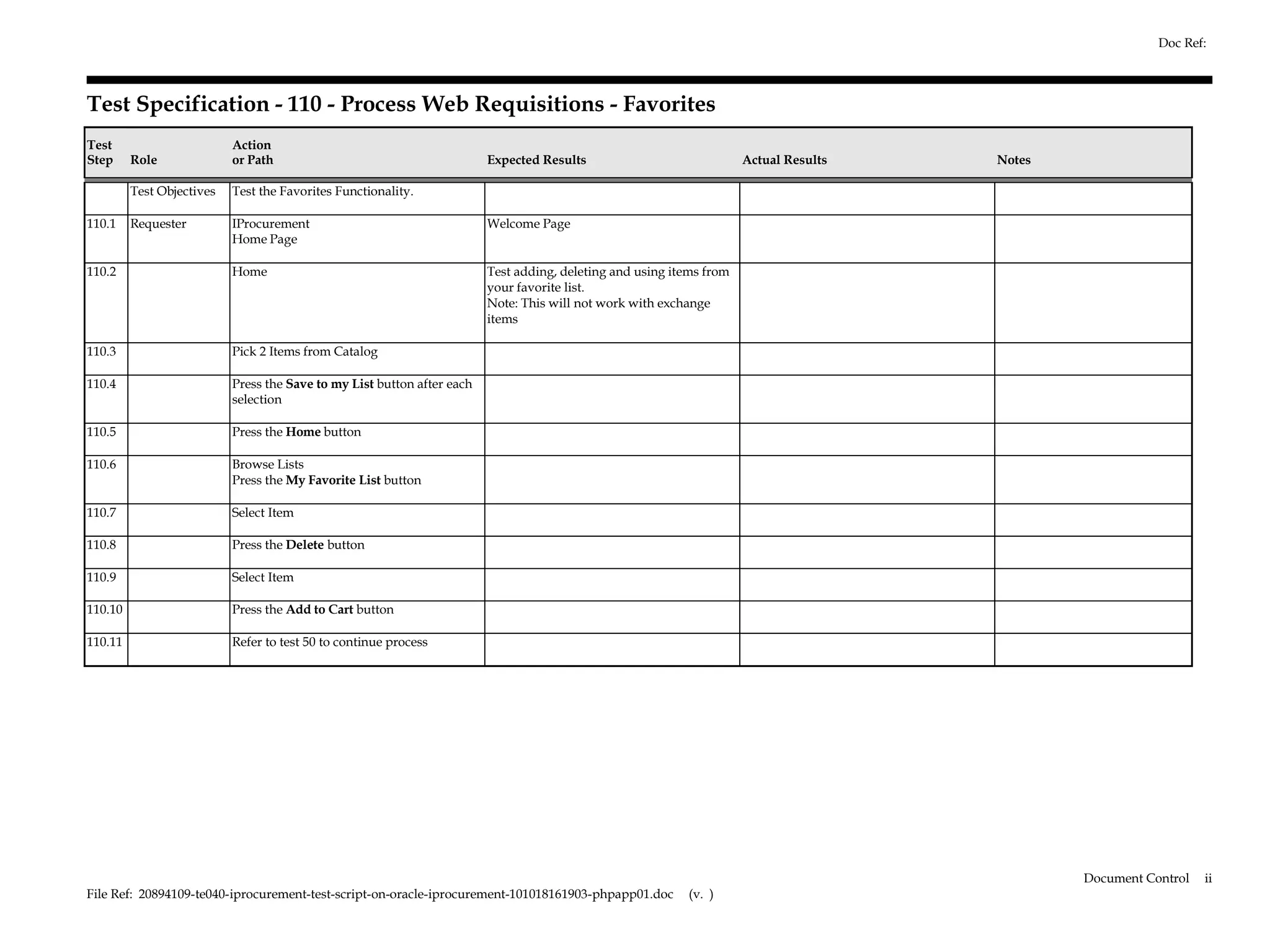 Doc Ref:



Test Specification - 110 - Process Web Requisitions - Favorites
Test                       Action
Step     Role              or Path                                       Expected Results                             Actual Results   Notes

         Test Objectives   Test the Favorites Functionality.

110.1    Requester         IProcurement                                  Welcome Page
                           Home Page

110.2                      Home                                          Test adding, deleting and using items from
                                                                         your favorite list.
                                                                         Note: This will not work with exchange
                                                                         items

110.3                      Pick 2 Items from Catalog

110.4                      Press the Save to my List button after each
                           selection

110.5                      Press the Home button

110.6                      Browse Lists
                           Press the My Favorite List button

110.7                      Select Item

110.8                      Press the Delete button

110.9                      Select Item

110.10                     Press the Add to Cart button

110.11                     Refer to test 50 to continue process




                                                                                                                                               Document Control   ii
File Ref: 20894109-te040-iprocurement-test-script-on-oracle-iprocurement-101018161903-phpapp01.doc         (v. )
 