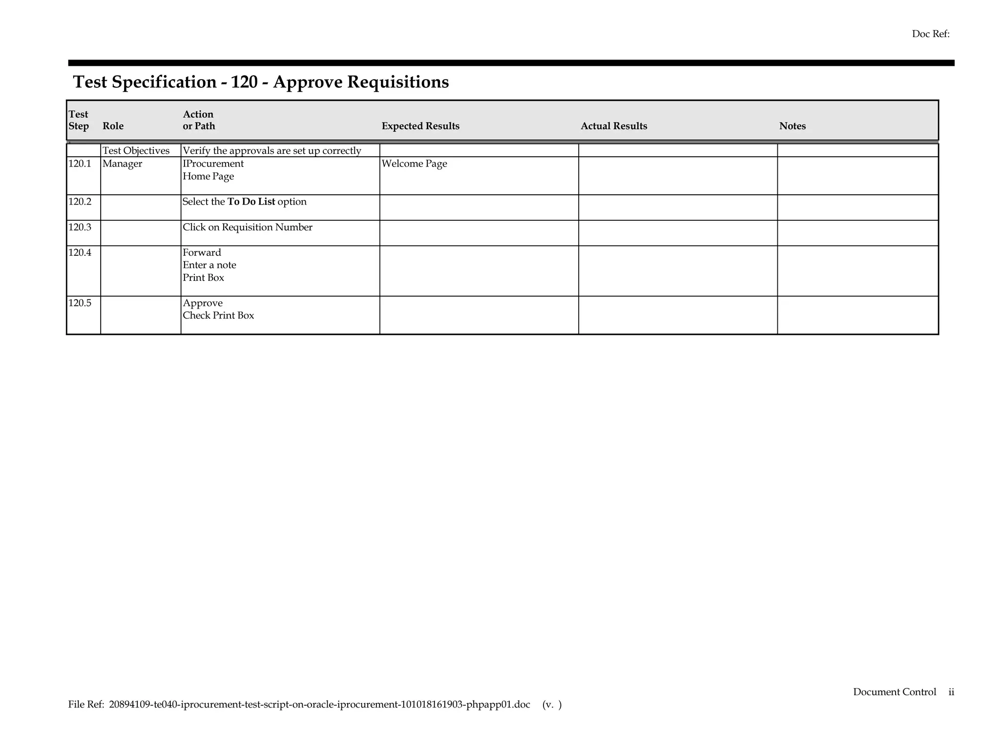 Doc Ref:



     Test Specification - 120 - Approve Requisitions
Test                      Action
Step    Role              or Path                                     Expected Results                       Actual Results   Notes
1.
        Test Objectives   Verify the approvals are set up correctly
120.1   Manager           IProcurement                                Welcome Page
                          Home Page

120.2                     Select the To Do List option

120.3                     Click on Requisition Number

120.4                     Forward
                          Enter a note
                          Print Box

120.5                     Approve
                          Check Print Box




                                                                                                                                      Document Control   ii
File Ref: 20894109-te040-iprocurement-test-script-on-oracle-iprocurement-101018161903-phpapp01.doc   (v. )
 