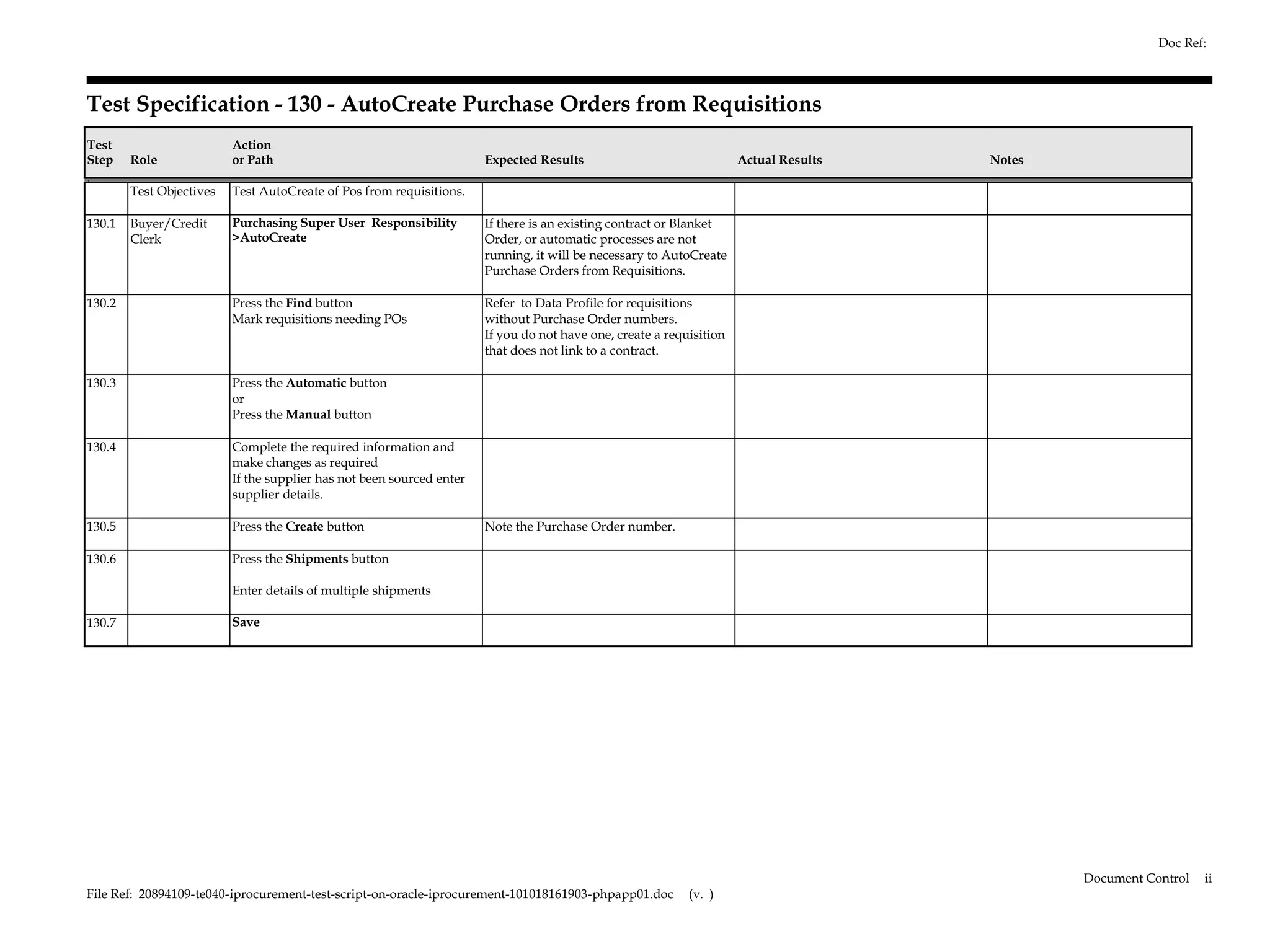 Doc Ref:



Test Specification - 130 - AutoCreate Purchase Orders from Requisitions
Test                      Action
Step    Role              or Path                                      Expected Results                               Actual Results   Notes
1.
        Test Objectives   Test AutoCreate of Pos from requisitions.

130.1   Buyer/Credit      Purchasing Super User Responsibility         If there is an existing contract or Blanket
        Clerk             >AutoCreate                                  Order, or automatic processes are not
                                                                       running, it will be necessary to AutoCreate
                                                                       Purchase Orders from Requisitions.

130.2                     Press the Find button                        Refer to Data Profile for requisitions
                          Mark requisitions needing POs                without Purchase Order numbers.
                                                                       If you do not have one, create a requisition
                                                                       that does not link to a contract.

130.3                     Press the Automatic button
                          or
                          Press the Manual button

130.4                     Complete the required information and
                          make changes as required
                          If the supplier has not been sourced enter
                          supplier details.

130.5                     Press the Create button                      Note the Purchase Order number.

130.6                     Press the Shipments button

                          Enter details of multiple shipments

130.7                     Save




                                                                                                                                               Document Control   ii
File Ref: 20894109-te040-iprocurement-test-script-on-oracle-iprocurement-101018161903-phpapp01.doc          (v. )
 