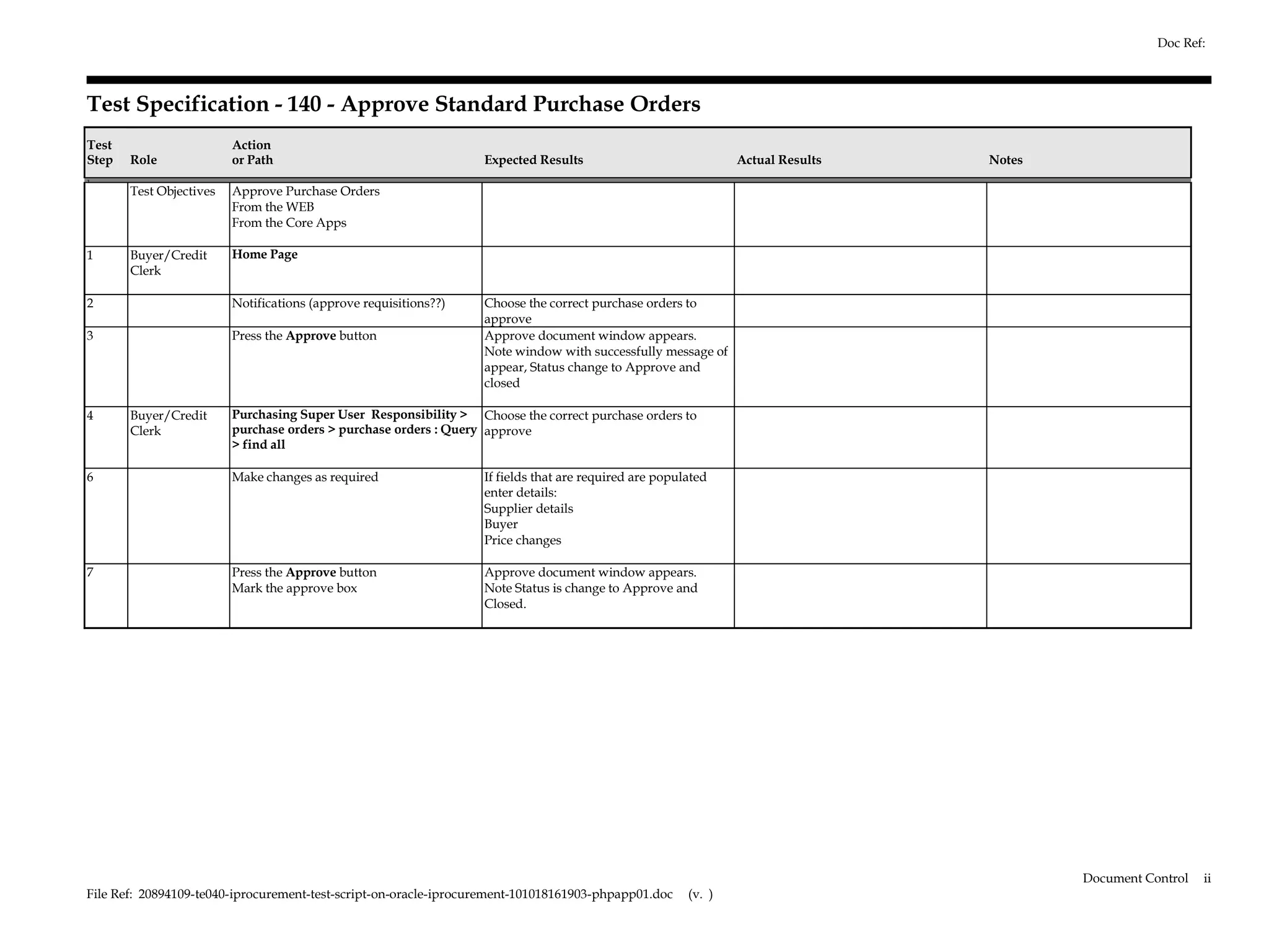 Doc Ref:



Test Specification - 140 - Approve Standard Purchase Orders
Test                     Action
Step   Role              or Path                                  Expected Results                             Actual Results   Notes
1.
       Test Objectives   Approve Purchase Orders
                         From the WEB
                         From the Core Apps

1      Buyer/Credit      Home Page
       Clerk

2                        Notifications (approve requisitions??)   Choose the correct purchase orders to
                                                                  approve
3                        Press the Approve button                 Approve document window appears.
                                                                  Note window with successfully message of
                                                                  appear, Status change to Approve and
                                                                  closed

4      Buyer/Credit      Purchasing Super User Responsibility > Choose the correct purchase orders to
       Clerk             purchase orders > purchase orders : Query approve
                         > find all

6                        Make changes as required                 If fields that are required are populated
                                                                  enter details:
                                                                  Supplier details
                                                                  Buyer
                                                                  Price changes

7                        Press the Approve button                 Approve document window appears.
                         Mark the approve box                     Note Status is change to Approve and
                                                                  Closed.




                                                                                                                                        Document Control   ii
File Ref: 20894109-te040-iprocurement-test-script-on-oracle-iprocurement-101018161903-phpapp01.doc     (v. )
 