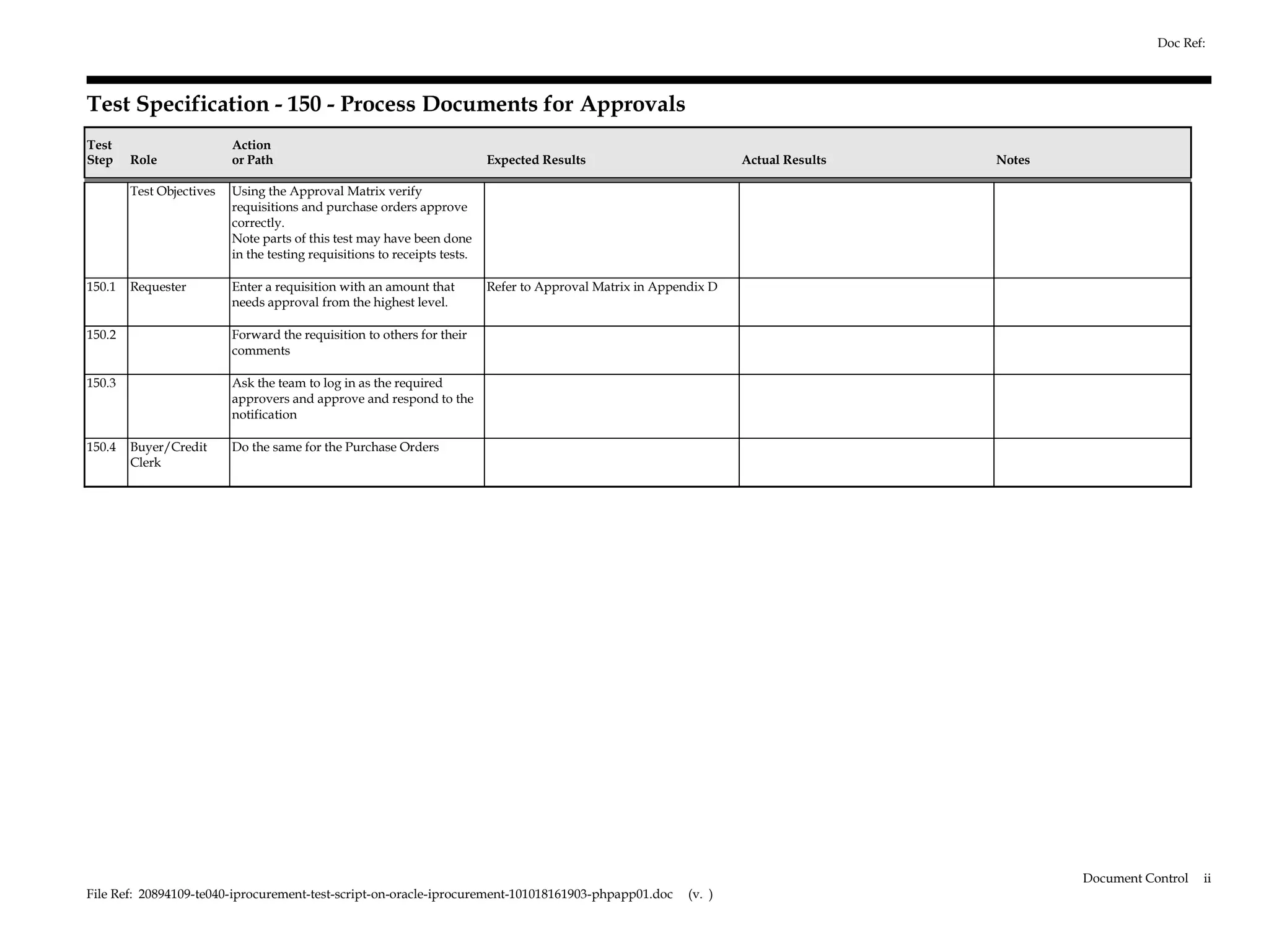 Doc Ref:



Test Specification - 150 - Process Documents for Approvals
Test                      Action
Step    Role              or Path                                          Expected Results                         Actual Results   Notes

        Test Objectives   Using the Approval Matrix verify
                          requisitions and purchase orders approve
                          correctly.
                          Note parts of this test may have been done
                          in the testing requisitions to receipts tests.

150.1   Requester         Enter a requisition with an amount that          Refer to Approval Matrix in Appendix D
                          needs approval from the highest level.

150.2                     Forward the requisition to others for their
                          comments

150.3                     Ask the team to log in as the required
                          approvers and approve and respond to the
                          notification

150.4   Buyer/Credit      Do the same for the Purchase Orders
        Clerk




                                                                                                                                             Document Control   ii
File Ref: 20894109-te040-iprocurement-test-script-on-oracle-iprocurement-101018161903-phpapp01.doc          (v. )
 