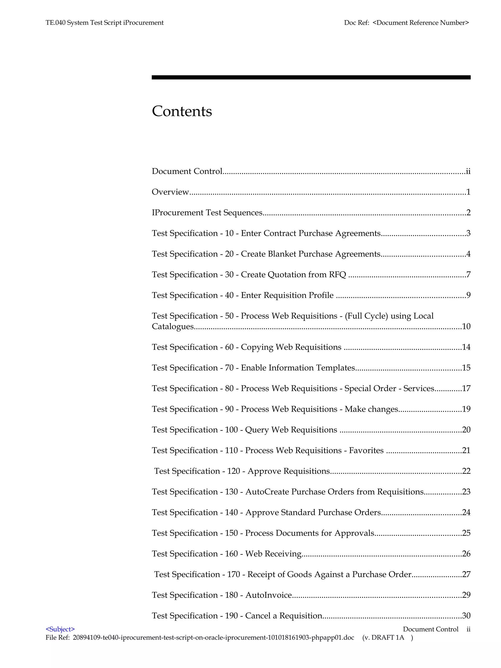 TE.040 System Test Script iProcurement                                                                                Doc Ref: <Document Reference Number>




                                  Contents


                                  Document Control...................................................................................................................ii

                                  Overview...................................................................................................................................1

                                  IProcurement Test Sequences................................................................................................2

                                  Test Specification - 10 - Enter Contract Purchase Agreements........................................3

                                  Test Specification - 20 - Create Blanket Purchase Agreements........................................4

                                  Test Specification - 30 - Create Quotation from RFQ ........................................................7

                                  Test Specification - 40 - Enter Requisition Profile .............................................................9

                                  Test Specification - 50 - Process Web Requisitions - (Full Cycle) using Local
                                  Catalogues...............................................................................................................................10

                                  Test Specification - 60 - Copying Web Requisitions ........................................................14

                                  Test Specification - 70 - Enable Information Templates..................................................15

                                  Test Specification - 80 - Process Web Requisitions - Special Order - Services.............17

                                  Test Specification - 90 - Process Web Requisitions - Make changes..............................19

                                  Test Specification - 100 - Query Web Requisitions ..........................................................20

                                  Test Specification - 110 - Process Web Requisitions - Favorites ....................................21

                                  Test Specification - 120 - Approve Requisitions..............................................................22

                                  Test Specification - 130 - AutoCreate Purchase Orders from Requisitions..................23

                                  Test Specification - 140 - Approve Standard Purchase Orders......................................24

                                  Test Specification - 150 - Process Documents for Approvals.........................................25

                                  Test Specification - 160 - Web Receiving............................................................................26

                                  Test Specification - 170 - Receipt of Goods Against a Purchase Order........................27

                                  Test Specification - 180 - AutoInvoice................................................................................29

                                  Test Specification - 190 - Cancel a Requisition..................................................................30
<Subject>                                                                                                                                 Document Control                  ii
File Ref: 20894109-te040-iprocurement-test-script-on-oracle-iprocurement-101018161903-phpapp01.doc                            (v. DRAFT 1A )
 