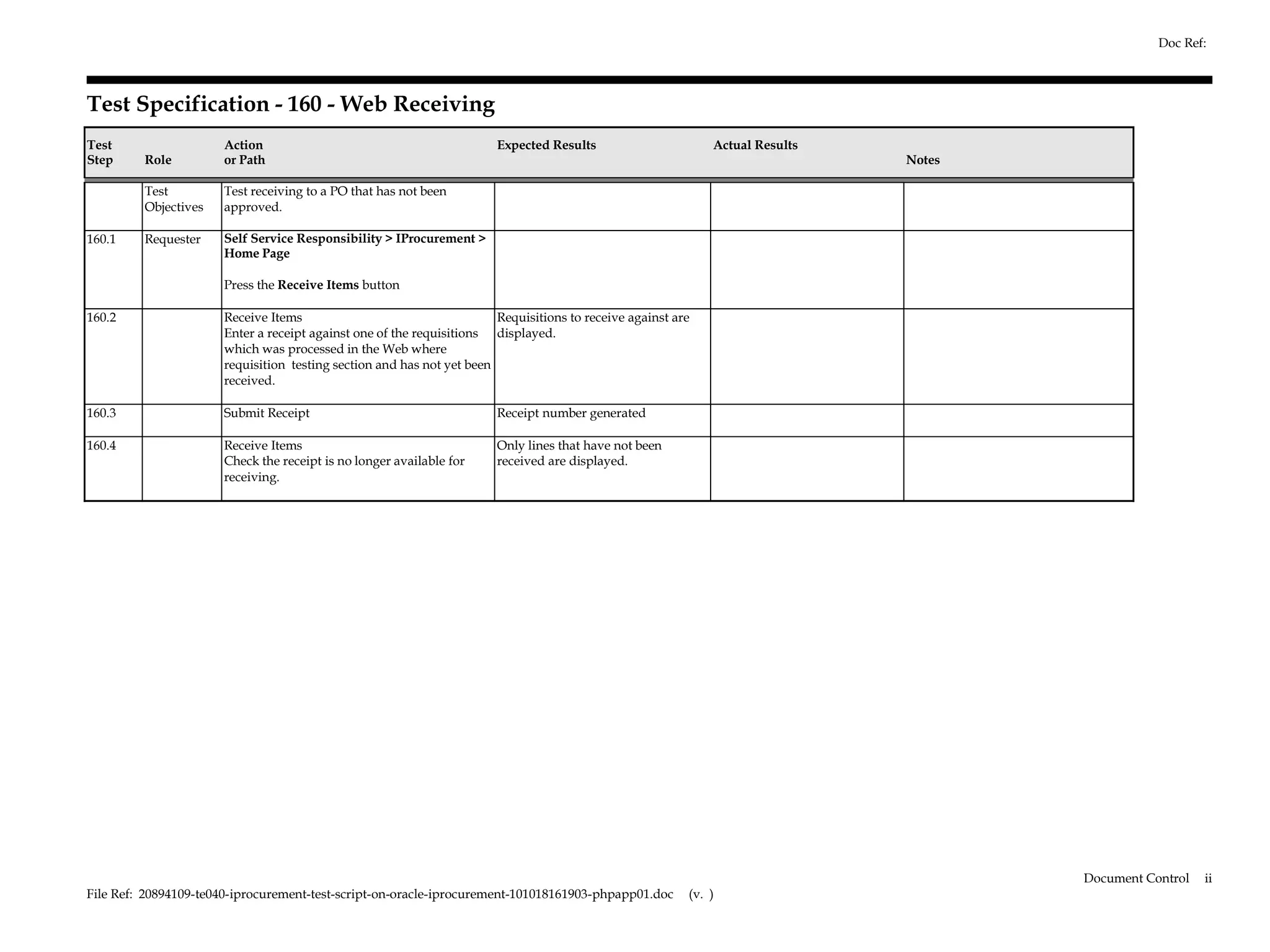 Doc Ref:



Test Specification - 160 - Web Receiving
Test                  Action                                           Expected Results                      Actual Results
Step     Role         or Path                                                                                                 Notes

         Test         Test receiving to a PO that has not been
         Objectives   approved.

160.1    Requester    Self Service Responsibility > IProcurement >
                      Home Page

                      Press the Receive Items button

160.2                 Receive Items                                    Requisitions to receive against are
                      Enter a receipt against one of the requisitions displayed.
                      which was processed in the Web where
                      requisition testing section and has not yet been
                      received.

160.3                 Submit Receipt                                   Receipt number generated

160.4                 Receive Items                                    Only lines that have not been
                      Check the receipt is no longer available for     received are displayed.
                      receiving.




                                                                                                                                      Document Control   ii
File Ref: 20894109-te040-iprocurement-test-script-on-oracle-iprocurement-101018161903-phpapp01.doc       (v. )
 