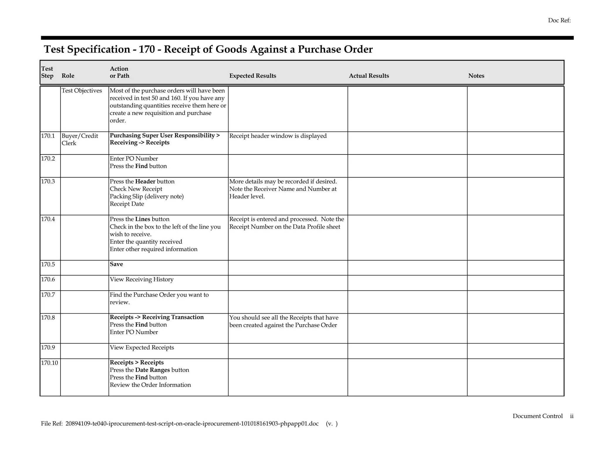 Doc Ref:



Test Specification - 170 - Receipt of Goods Against a Purchase Order
Test                       Action
Step     Role              or Path                                        Expected Results                             Actual Results   Notes

         Test Objectives   Most of the purchase orders will have been
                           received in test 50 and 160. If you have any
                           outstanding quantities receive them here or
                           create a new requisition and purchase
                           order.

170.1    Buyer/Credit      Purchasing Super User Responsibility >         Receipt header window is displayed
         Clerk             Receiving -> Receipts

170.2                      Enter PO Number
                           Press the Find button

170.3                      Press the Header button                        More details may be recorded if desired.
                           Check New Receipt                              Note the Receiver Name and Number at
                           Packing Slip (delivery note)                   Header level.
                           Receipt Date

170.4                      Press the Lines button                         Receipt is entered and processed. Note the
                           Check in the box to the left of the line you   Receipt Number on the Data Profile sheet
                           wish to receive.
                           Enter the quantity received
                           Enter other required information

170.5                      Save

170.6                      View Receiving History

170.7                      Find the Purchase Order you want to
                           review.

170.8                      Receipts -> Receiving Transaction              You should see all the Receipts that have
                           Press the Find button                          been created against the Purchase Order
                           Enter PO Number

170.9                      View Expected Receipts

170.10                     Receipts > Receipts
                           Press the Date Ranges button
                           Press the Find button
                           Review the Order Information




                                                                                                                                                Document Control   ii
File Ref: 20894109-te040-iprocurement-test-script-on-oracle-iprocurement-101018161903-phpapp01.doc            (v. )
 