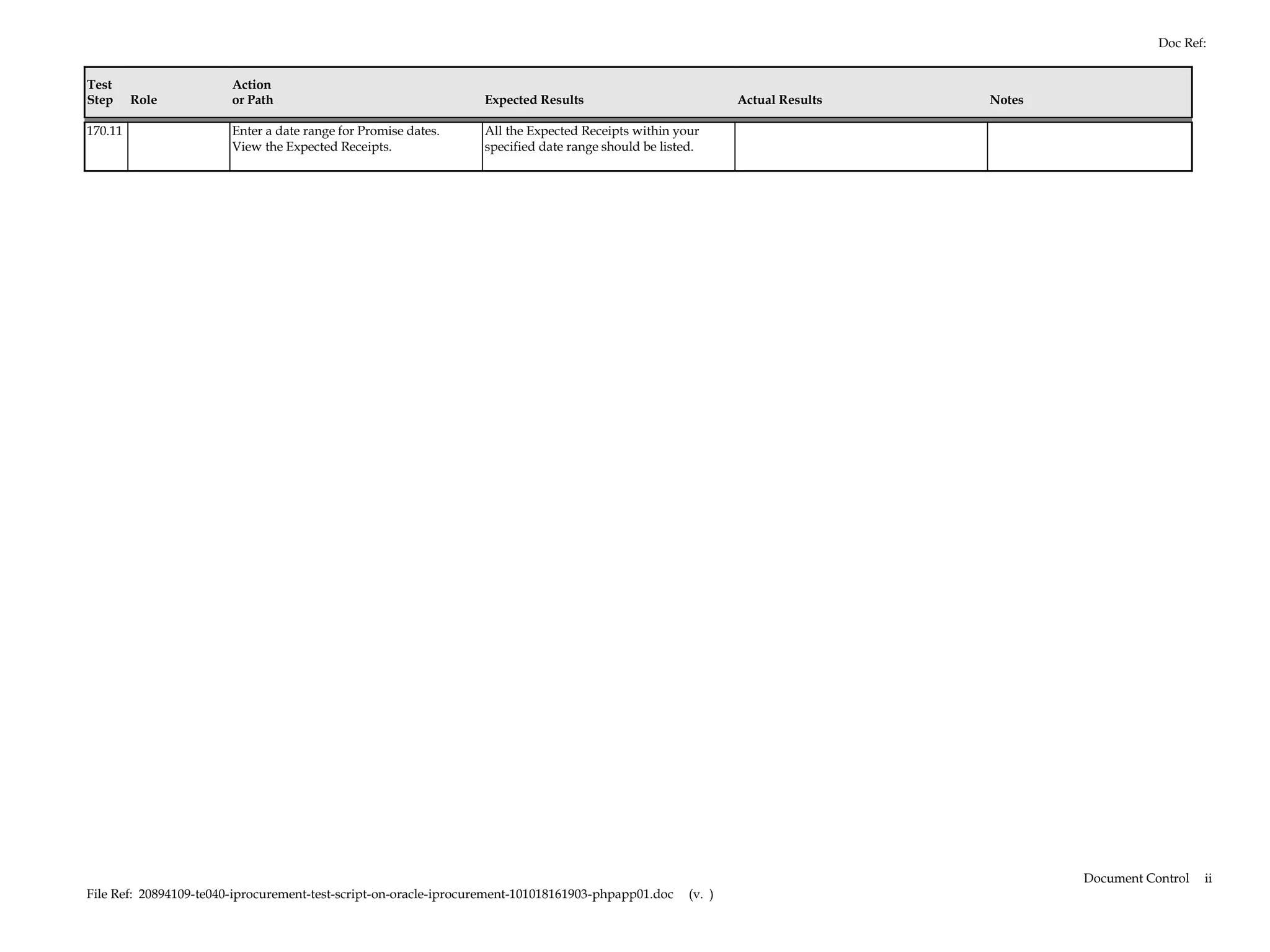Doc Ref:


Test                    Action
Step     Role           or Path                                   Expected Results                            Actual Results   Notes

170.11                  Enter a date range for Promise dates.     All the Expected Receipts within your
                        View the Expected Receipts.               specified date range should be listed.




                                                                                                                                       Document Control   ii
File Ref: 20894109-te040-iprocurement-test-script-on-oracle-iprocurement-101018161903-phpapp01.doc    (v. )
 