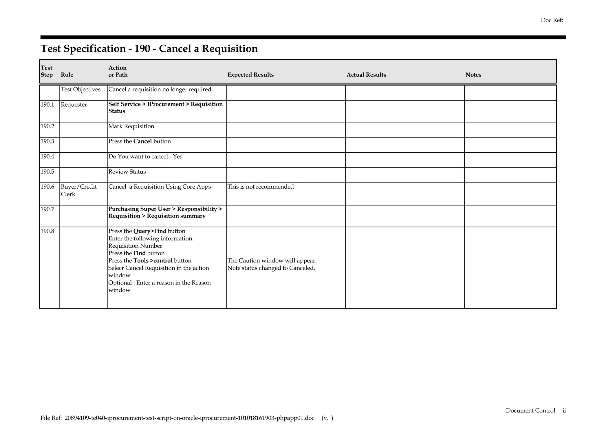 Doc Ref:



Test Specification - 190 - Cancel a Requisition
Test                      Action
Step    Role              or Path                                     Expected Results                           Actual Results   Notes

        Test Objectives   Cancel a requisition no longer required.

190.1   Requester         Self Service > IProcurement > Requisition
                          Status

190.2                     Mark Requisition

190.3                     Press the Cancel button

190.4                     Do You want to cancel - Yes

190.5                     Review Status

190.6   Buyer/Credit      Cancel a Requisition Using Core Apps        This is not recommended
        Clerk

190.7                     Purchasing Super User > Responsibility >
                          Requisition > Requisition summary

190.8                     Press the Query>Find button
                          Enter the following information:
                          Requisition Number
                          Press the Find button
                          Press the Tools >control button             The Caution window will appear.
                          Selecr Cancel Requisition in the action     Note status changed to Canceled.
                          window
                          Optional : Enter a reason in the Reason
                          window




                                                                                                                                          Document Control   ii
File Ref: 20894109-te040-iprocurement-test-script-on-oracle-iprocurement-101018161903-phpapp01.doc       (v. )
 