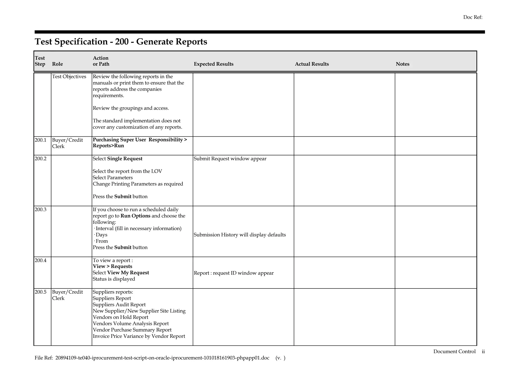Doc Ref:



Test Specification - 200 - Generate Reports
Test                      Action
Step    Role              or Path                                      Expected Results                            Actual Results   Notes

        Test Objectives   Review the following reports in the
                          manuals or print them to ensure that the
                          reports address the companies
                          requirements.

                          Review the groupings and access.

                          The standard implementation does not
                          cover any customization of any reports.

200.1   Buyer/Credit      Purchasing Super User Responsibility >
        Clerk             Reports>Run

200.2                     Select Single Request                        Submit Request window appear

                          Select the report from the LOV
                          Select Parameters
                          Change Printing Parameters as required

                          Press the Submit button

200.3                     If you choose to run a scheduled daily
                          report go to Run Options and choose the
                          following:
                          · Interval (fill in necessary information)
                          · Days                                       Submission History will display defaults
                          · From
                          Press the Submit button

200.4                     To view a report :
                          View > Requests
                          Select View My Request                       Report : request ID window appear
                          Status is displayed

200.5   Buyer/Credit      Suppliers reports:
        Clerk             Suppliers Report
                          Suppliers Audit Report
                          New Supplier/New Supplier Site Listing
                          Vendors on Hold Report
                          Vendors Volume Analysis Report
                          Vendor Purchase Summary Report
                          Invoice Price Variance by Vendor Report


                                                                                                                                            Document Control   ii
File Ref: 20894109-te040-iprocurement-test-script-on-oracle-iprocurement-101018161903-phpapp01.doc         (v. )
 