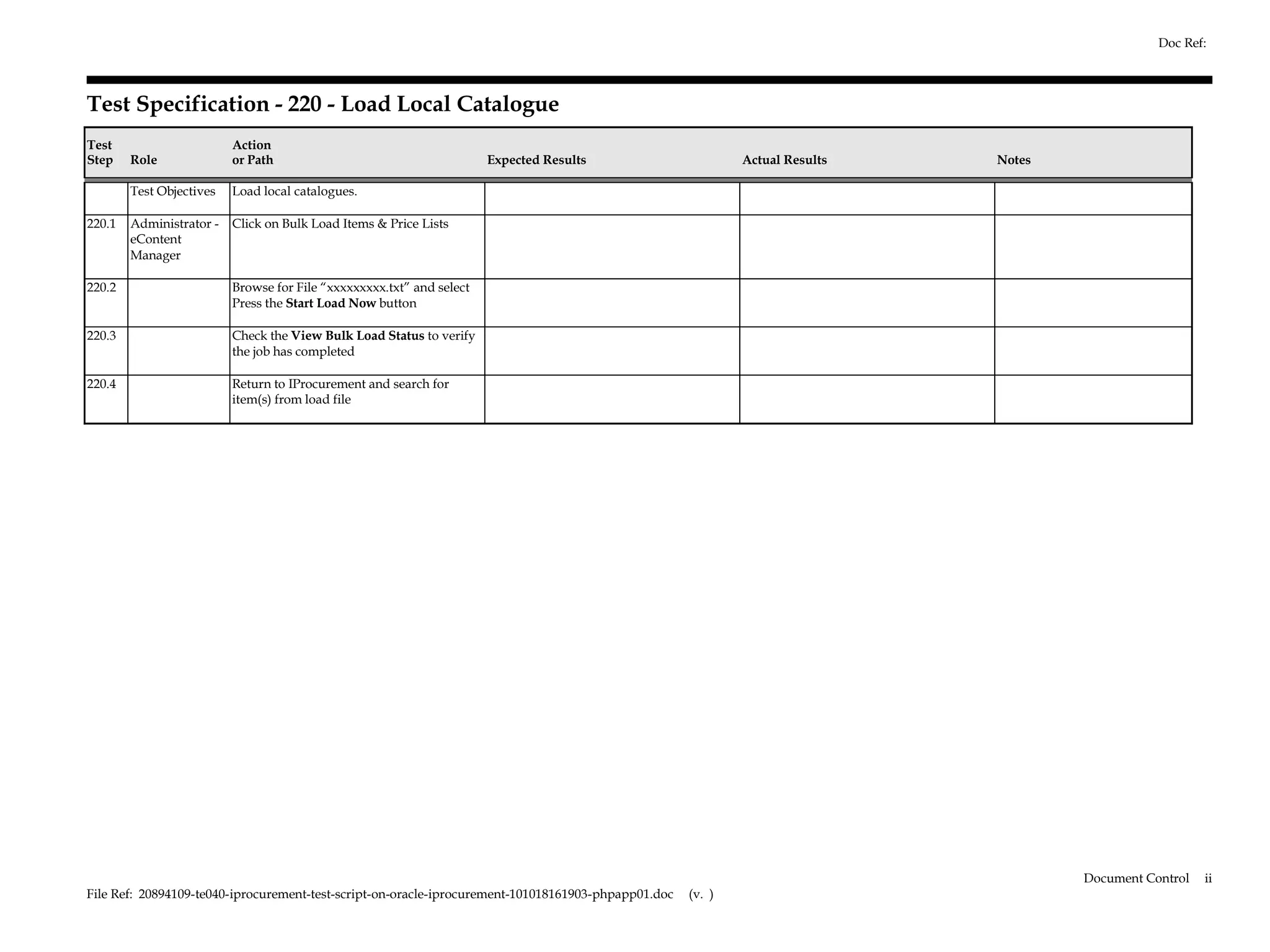 Doc Ref:



Test Specification - 220 - Load Local Catalogue
Test                      Action
Step    Role              or Path                                      Expected Results                      Actual Results   Notes

        Test Objectives   Load local catalogues.

220.1   Administrator -   Click on Bulk Load Items & Price Lists
        eContent
        Manager

220.2                     Browse for File “xxxxxxxxx.txt” and select
                          Press the Start Load Now button

220.3                     Check the View Bulk Load Status to verify
                          the job has completed

220.4                     Return to IProcurement and search for
                          item(s) from load file




                                                                                                                                      Document Control   ii
File Ref: 20894109-te040-iprocurement-test-script-on-oracle-iprocurement-101018161903-phpapp01.doc   (v. )
 