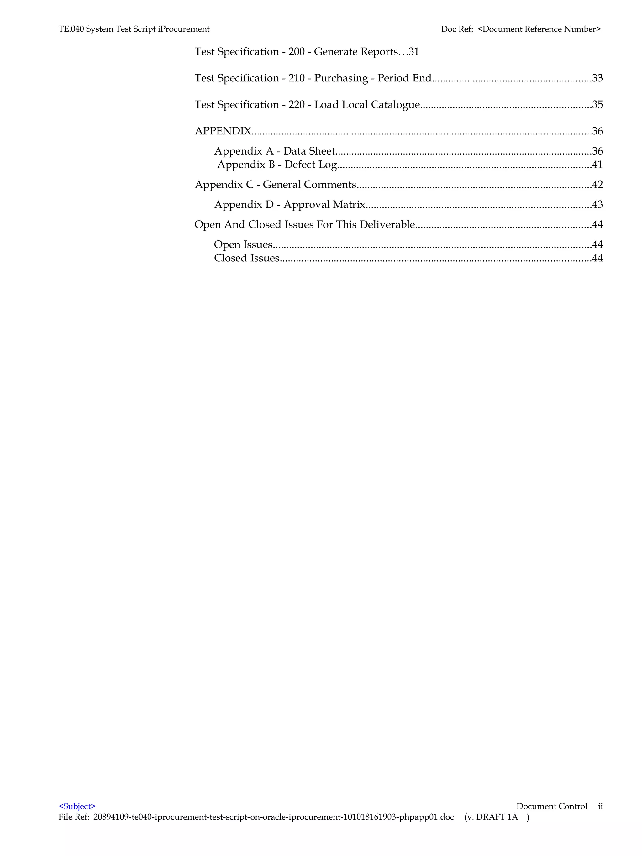 TE.040 System Test Script iProcurement                                                                               Doc Ref: <Document Reference Number>

                                  Test Specification - 200 - Generate Reports.. .31

                                  Test Specification - 210 - Purchasing - Period End...........................................................33

                                  Test Specification - 220 - Load Local Catalogue...............................................................35

                                  APPENDIX..............................................................................................................................36
                                         Appendix A - Data Sheet...............................................................................................36
                                         Appendix B - Defect Log..............................................................................................41
                                  Appendix C - General Comments.......................................................................................42
                                         Appendix D - Approval Matrix...................................................................................43
                                  Open And Closed Issues For This Deliverable.................................................................44
                                         Open Issues......................................................................................................................44
                                         Closed Issues...................................................................................................................44




<Subject>                                                                                                                                Document Control                 ii
File Ref: 20894109-te040-iprocurement-test-script-on-oracle-iprocurement-101018161903-phpapp01.doc                           (v. DRAFT 1A )
 
