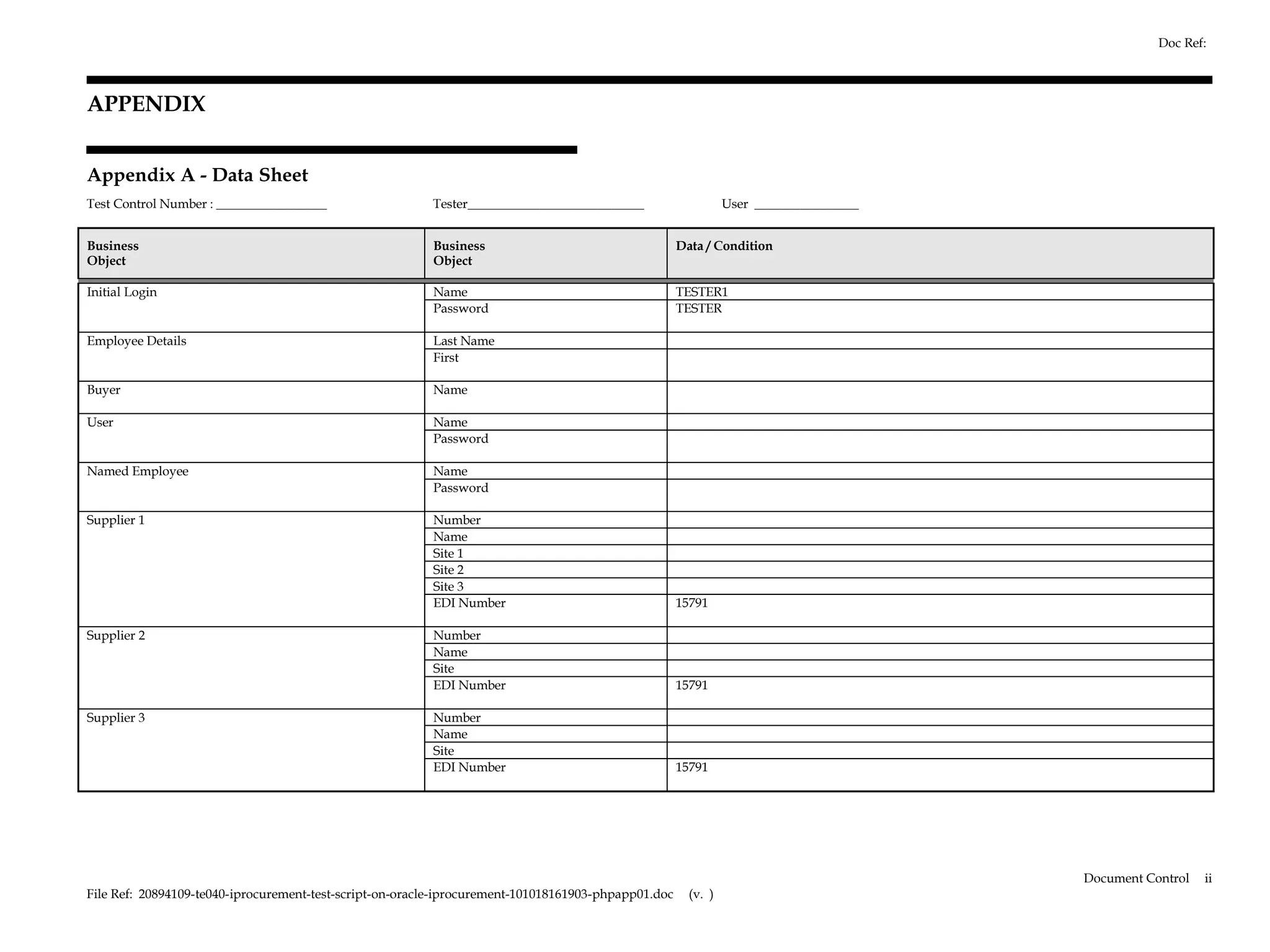 Doc Ref:



APPENDIX


Appendix A - Data Sheet
Test Control Number : _________________                  Tester___________________________                     User ________________


Business                                                 Business                                    Data / Condition
Object                                                   Object

Initial Login                                            Name                                        TESTER1
                                                         Password                                    TESTER

Employee Details                                         Last Name
                                                         First

Buyer                                                    Name

User                                                     Name
                                                         Password

Named Employee                                           Name
                                                         Password

Supplier 1                                               Number
                                                         Name
                                                         Site 1
                                                         Site 2
                                                         Site 3
                                                         EDI Number                                  15791

Supplier 2                                               Number
                                                         Name
                                                         Site
                                                         EDI Number                                  15791

Supplier 3                                               Number
                                                         Name
                                                         Site
                                                         EDI Number                                  15791




                                                                                                                                       Document Control   ii
File Ref: 20894109-te040-iprocurement-test-script-on-oracle-iprocurement-101018161903-phpapp01.doc     (v. )
 