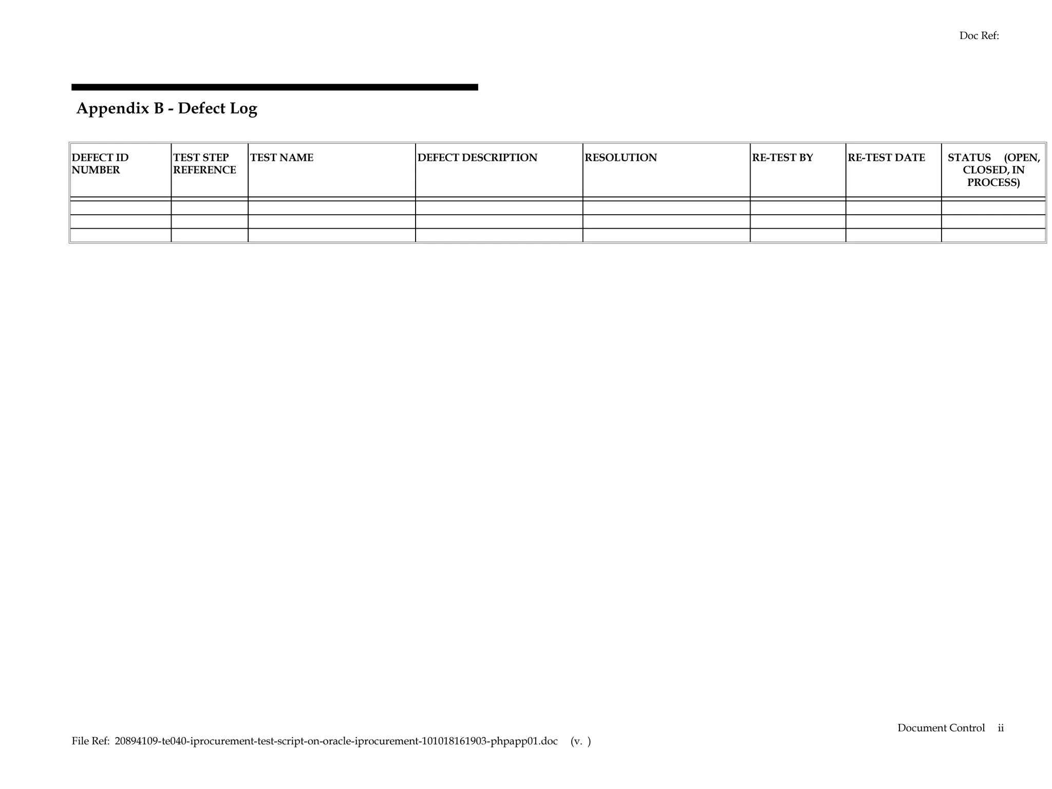 Doc Ref:




Appendix B - Defect Log

DEFECT ID           TEST STEP      TEST NAME                         DEFECT DESCRIPTION                 RESOLUTION   RE-TEST BY   RE-TEST DATE    STATUS (OPEN,
NUMBER              REFERENCE                                                                                                                       CLOSED, IN
                                                                                                                                                     PROCESS)




                                                                                                                                         Document Control   ii
File Ref: 20894109-te040-iprocurement-test-script-on-oracle-iprocurement-101018161903-phpapp01.doc   (v. )
 