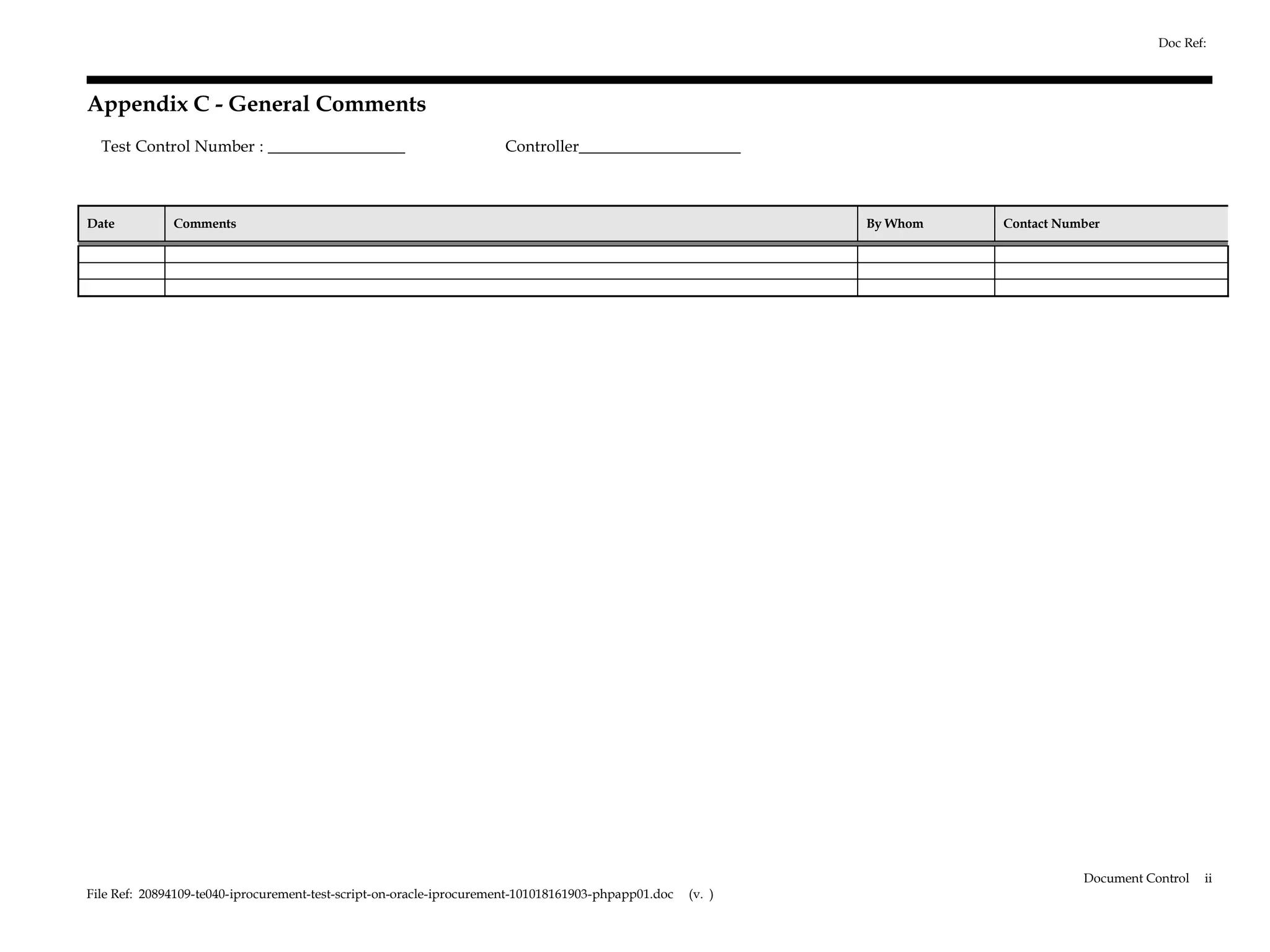 Doc Ref:



Appendix C - General Comments
  Test Control Number : _________________                            Controller____________________



Date          Comments                                                                                       By Whom   Contact Number




                                                                                                                                  Document Control   ii
File Ref: 20894109-te040-iprocurement-test-script-on-oracle-iprocurement-101018161903-phpapp01.doc   (v. )
 