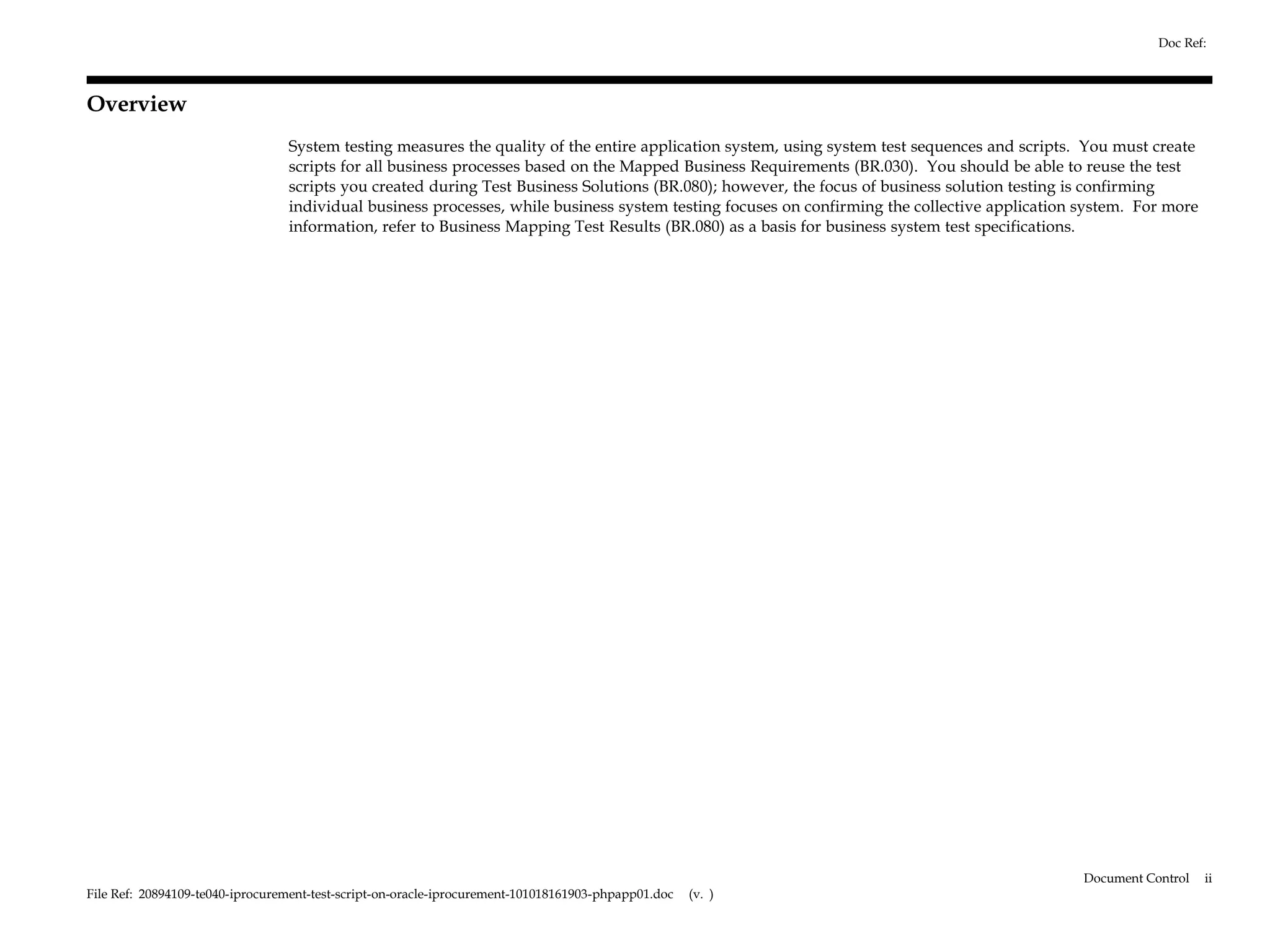 Doc Ref:



Overview
                                 System testing measures the quality of the entire application system, using system test sequences and scripts. You must create
                                 scripts for all business processes based on the Mapped Business Requirements (BR.030). You should be able to reuse the test
                                 scripts you created during Test Business Solutions (BR.080); however, the focus of business solution testing is confirming
                                 individual business processes, while business system testing focuses on confirming the collective application system. For more
                                 information, refer to Business Mapping Test Results (BR.080) as a basis for business system test specifications.




                                                                                                                                               Document Control   ii
File Ref: 20894109-te040-iprocurement-test-script-on-oracle-iprocurement-101018161903-phpapp01.doc   (v. )
 