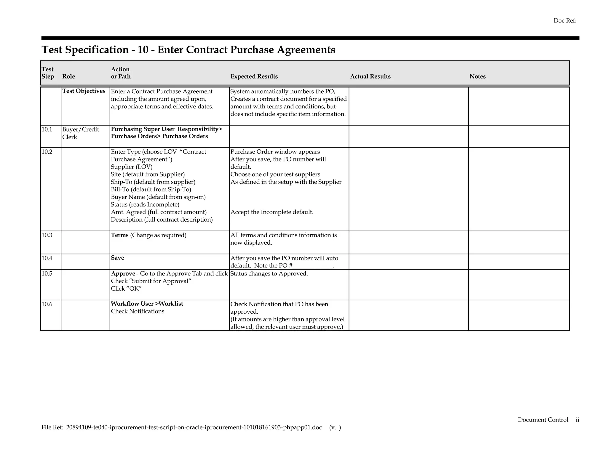 Doc Ref:



Test Specification - 10 - Enter Contract Purchase Agreements
Test                    Action
Step   Role             or Path                                   Expected Results                              Actual Results   Notes

       Test Objectives Enter a Contract Purchase Agreement        System automatically numbers the PO,
                       including the amount agreed upon,          Creates a contract document for a specified
                       appropriate terms and effective dates.     amount with terms and conditions, but
                                                                  does not include specific item information.

10.1   Buyer/Credit     Purchasing Super User Responsibility>
       Clerk            Purchase Orders> Purchase Orders

10.2                    Enter Type (choose LOV “Contract          Purchase Order window appears
                        Purchase Agreement”)                      After you save, the PO number will
                        Supplier (LOV)                            default.
                        Site (default from Supplier)              Choose one of your test suppliers
                        Ship-To (default from supplier)           As defined in the setup with the Supplier
                        Bill-To (default from Ship-To)
                        Buyer Name (default from sign-on)
                        Status (reads Incomplete)
                        Amt. Agreed (full contract amount)        Accept the Incomplete default.
                        Description (full contract description)

10.3                    Terms (Change as required)                All terms and conditions information is
                                                                  now displayed.

10.4                    Save                                      After you save the PO number will auto
                                                                  default. Note the PO #_____________.
10.5                    Approve - Go to the Approve Tab and click Status changes to Approved.
                        Check “Submit for Approval”
                        Click “OK”

10.6                    Workflow User >Worklist                   Check Notification that PO has been
                        Check Notifications                       approved.
                                                                  (If amounts are higher than approval level
                                                                  allowed, the relevant user must approve.)




                                                                                                                                         Document Control   ii
File Ref: 20894109-te040-iprocurement-test-script-on-oracle-iprocurement-101018161903-phpapp01.doc    (v. )
 