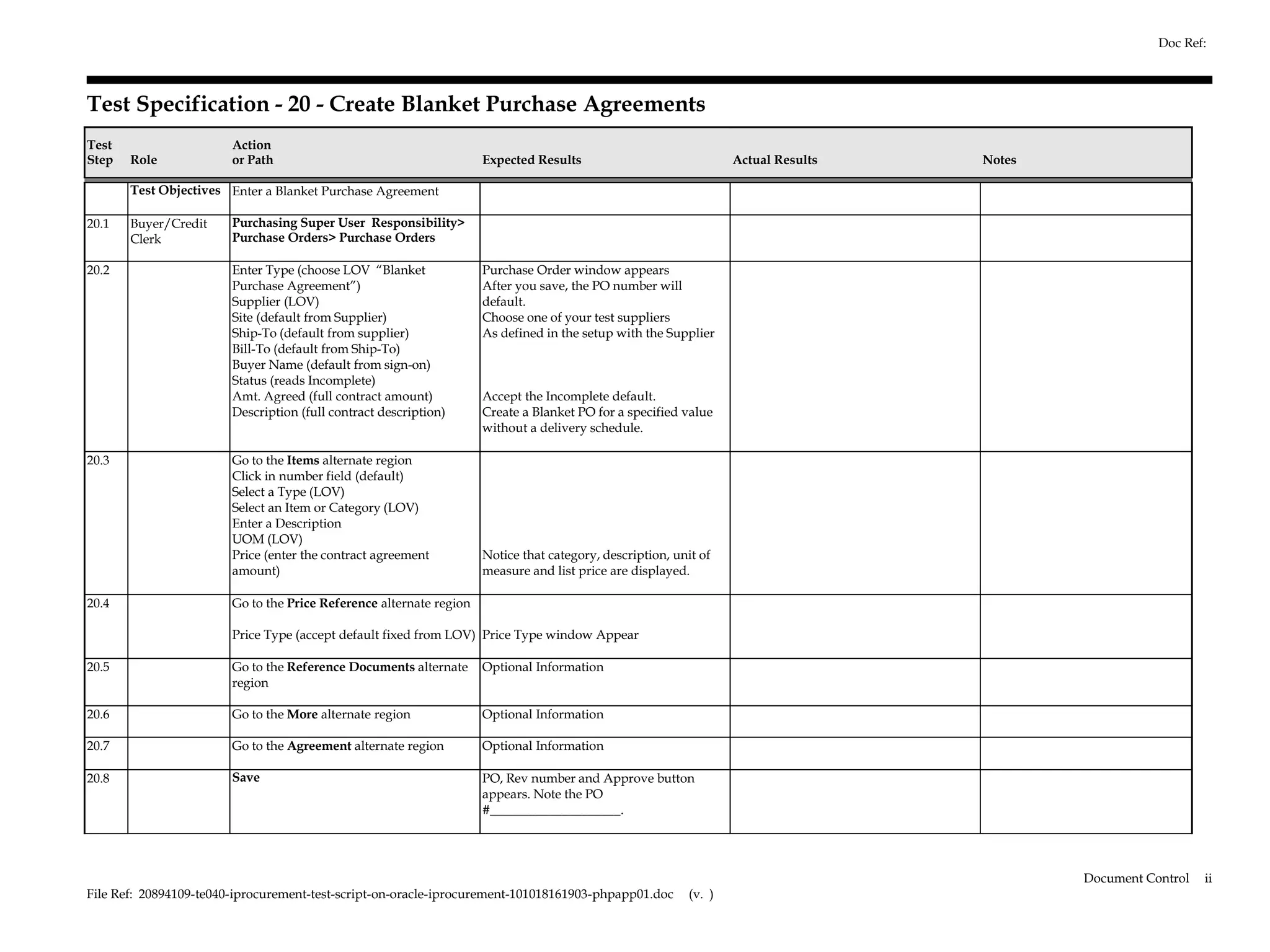 Doc Ref:



Test Specification - 20 - Create Blanket Purchase Agreements
Test                    Action
Step   Role             or Path                                      Expected Results                              Actual Results   Notes

       Test Objectives Enter a Blanket Purchase Agreement

20.1   Buyer/Credit     Purchasing Super User Responsibility>
       Clerk            Purchase Orders> Purchase Orders

20.2                    Enter Type (choose LOV “Blanket              Purchase Order window appears
                        Purchase Agreement”)                         After you save, the PO number will
                        Supplier (LOV)                               default.
                        Site (default from Supplier)                 Choose one of your test suppliers
                        Ship-To (default from supplier)              As defined in the setup with the Supplier
                        Bill-To (default from Ship-To)
                        Buyer Name (default from sign-on)
                        Status (reads Incomplete)
                        Amt. Agreed (full contract amount)           Accept the Incomplete default.
                        Description (full contract description)      Create a Blanket PO for a specified value
                                                                     without a delivery schedule.

20.3                    Go to the Items alternate region
                        Click in number field (default)
                        Select a Type (LOV)
                        Select an Item or Category (LOV)
                        Enter a Description
                        UOM (LOV)
                        Price (enter the contract agreement          Notice that category, description, unit of
                        amount)                                      measure and list price are displayed.

20.4                    Go to the Price Reference alternate region

                        Price Type (accept default fixed from LOV) Price Type window Appear

20.5                    Go to the Reference Documents alternate      Optional Information
                        region

20.6                    Go to the More alternate region              Optional Information

20.7                    Go to the Agreement alternate region         Optional Information

20.8                    Save                                         PO, Rev number and Approve button
                                                                     appears. Note the PO
                                                                     #____________________.




                                                                                                                                            Document Control   ii
File Ref: 20894109-te040-iprocurement-test-script-on-oracle-iprocurement-101018161903-phpapp01.doc         (v. )
 