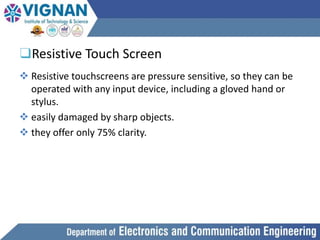 ❑Resistive Touch Screen
 Resistive touchscreens are pressure sensitive, so they can be
operated with any input device, including a gloved hand or
stylus.
 easily damaged by sharp objects.
 they offer only 75% clarity.
 