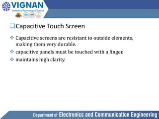 ❑Capacitive Touch Screen
 Capacitive screens are resistant to outside elements,
making them very durable.
 capacitive panels must be touched with a finger.
 maintains high clarity.
 