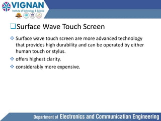 ❑Surface Wave Touch Screen
 Surface wave touch screen are more advanced technology
that provides high durability and can be operated by either
human touch or stylus.
 offers highest clarity.
 considerably more expensive.
 