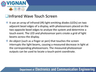❑Infrared Wave Touch Screen
 It use an array of infrared (IR) light-emitting diodes (LEDs) on two
adjacent bezel edges of a display, with photosensors placed on the
two opposite bezel edges to analyze the system and determine a
touch event. The LED and photosensor pairs create a grid of light
beams across the display.
 An object (such as a finger or pen) that touches the screen
interrupts the light beams, causing a measured decrease in light at
the corresponding photosensors. The measured photosensor
outputs can be used to locate a touch-point coordinate.
 