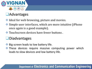 ❑Advantages
 Ideal for web browsing, picture and movies.
 Simple user interfaces, which are more intuitive (iPhone
once again is a good example).
 Touchscreen devices have fewer buttons .
❑Diadvantages
 Big screen leads to low battery life.
 These devices require massive computing power which
leads to slow devices and low battery life.
 