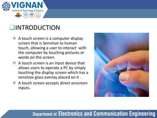 ❑INTRODUCTION
 A touch screen is a computer display
screen that is Sensitive to human
touch, allowing a user to interact with
the computer by touching pictures or
words on the screen.
 A touch screen is an input device that
allows users to operate a PC by simply
touching the display screen which has a
sensitive glass overlay placed on it .
 A touch screen accepts direct onscreen
inputs.
 
