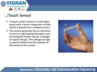 ❑Touch Sensor
 A touch screen sensor is a clear glass
panel with a touch responsive surface
which is placed over a display screen.
 The sensor generally has an electrical
current or signal going through it and
touching the screen causes a voltage
or signal change. This voltage change
is used to determine the location of
the touch to the screen.
 