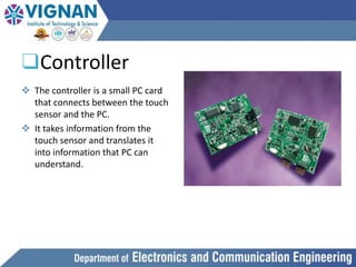 ❑Controller
 The controller is a small PC card
that connects between the touch
sensor and the PC.
 It takes information from the
touch sensor and translates it
into information that PC can
understand.
 