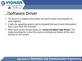 ❑Software Driver
 The driver is a software that allows the touch screen and computer to
work together.
 It tells the operating system how to interpret the touch event information
that is sent from the controller.
 Most touch screen drivers today are mouse-emulation type drivers. This
makes touching the screen the same as clicking your mouse at the same
location on the screen.
 